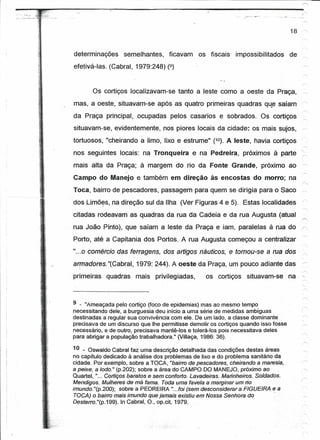 r                                                                                          r       '




                                                                                        18,


    determinações      semelhantes,      ficavam      os fiscais' impossibilitados      de ~
    efetivá-Ias. (Cabral, 1979:248) (9)


           Os cortiços localizavam-se tanto a leste como a oeste da Praça,                     -">,



    mas, a oeste, situavam-se após as quatro primeiras quadras qU"esaíam                       ~
    da Praça principal, ocupadas pelos casarias e sobrados.                 Os cortiços
                                                                                           "
    situavam-se, evidentemente, nos piores locais da cidade: os mais sujos,                -->:




    tortuosos, "cheirando     a limo,   lixo e estrume" .(10). A leste, havia cortiços     ,,"

    nos seguintes locais: na Tronqueira              e na Pedreira,    próximos à parte    ~
    mais alta da Praça; à margem do rio da Fonte Grande,                    próximo ao     ~
                        )


    Campo do Manejo e também em direção                   às encostas     do morro; na
    Toca, bairro de pescadores, passagem para quem se dirigia para o Saco                  -r>;




    dos Lírnões, na direção sul da Ilha (Ver Figuras 4 e 5). Estas localidades             .r>:




    citadas rodeavam as quadras da rua da Cadeia e da rua Augusta (atual                   r'.

    rua João Pinto), que saíam a leste da Praça e iam, paralelas à rua do                  r-.
                                                                                           ~~
    Porto, até a Capitania dos Portos. A rua Augusta começou a centralizar
    "...0 comércio das ferragens, dos artigos náuticos, e tomou-se a rua dos               r>.


    armadores. "(Cabral, 1979: 244). A oeste da Praça, um pouco adiante das                ~
      I



    primeiras   quadras     mais    privilegiadas,       os cortiços    situavam-se - na



    9 - "Ameaçada pelo cortiço (foco de epidemias) mas ao mesmo tempo
    necessitando dele, a burguesia deu início a uma série de medidas ambíguas
    destinadas a regular sua convivência com ele, De um lado, a classe dominante
    precisava de um discurso que lhe permitisse demolir os cortiços quando isso fosse
    necessário, e de outro, precisava mantê-tos e tolerá-tos pois necessitava deles
    para abrigar a população trabalhadora." (Villaça, 1986: 36).

    10 _ Oswaldo Cabral faz uma descrição detalhada das condições destas áreas
    no capítulo dedicado à análise dos problemas de lixo e do problema sanitário da
    cidade. Por exemplo, sobre a TOCA, "bairro de pescadores, cheirando a maresia,
    a peixe, a lodo." (p.202); sobre a área do CAMPO DO MANEJO, próximo ao
    Quartel, "... Cortiços baratos e sem conforto. Lavadeiras. Marinheiros. Soldados.
    Mendigos. Mulheres de má fama. Toda uma favela a marginar um rio
    imundo. "(p.200); sobre a PEDREIRA "...foi (sem desconsiderar a FIGUEIRA e a
     TOCA) o bairro mais imundo que jamais existiu em Nossa Senhora do             -
    Desterro."(p.199). InGabral, O., op.cit, 1979.
 