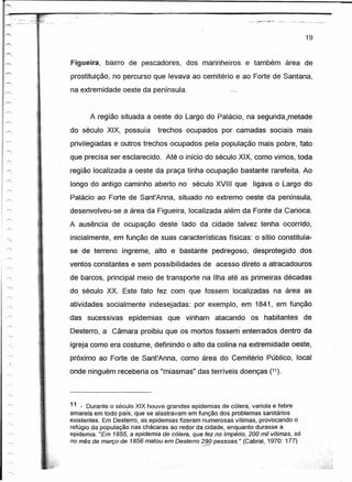 19



Figueira,   bairro de pescadores,       dos marinheiros         e também área de
prostituição, no percurso que levava ao cemitério e ao Forte de Santana,
na extremidade oeste da península.


       A região situada a oeste do Largo do Palácio, na sequnda.rnetade
do século XIX, possuía        trechos ocupados por camadas sociais mais
privilegiadas e outros trechos ocupados pela população mais pobre, fato
que precisa ser esclarecido.     Até o início do século XIX, como vimos, toda
região localizada a oeste da praça tinha ocupação bastante rarefeita. Ao
longo do antigo caminho aberto no século XVIII que               ligava-o Largo do
Palácio ao Forte-de Sant'Anna, situado no extremo oeste da peninsula,
desenvolveu-se a área da Figueira, localizada além da Fonte da Carioca.
A ausência de ocupação deste lado da cidade talveztenha ocorrido,
inicialmente, em função de suas características físicas: o sítio constituía-
se- de terreno íngreme, alto e bastante pedregoso; desprotegidodos
ventos constantes e sem 'possibilidades de acesso direto a atracadouros
de barcos, principal meio de transporte na Ilha até as primeiras décadas
do .século XX. Este fato fez com que fossem localizadas na área as
  I




atividades socialmente indesejadas: por exemplo, em 1841, em função
das sucessivas      epidemias     que vinham         atacando    vos habitantes de
Desterro, a Câmara proibiu que os mortos fossem/ enterrados dentro da
                                              ,
igreja como era costume; definindo o alto da conna na extremidade oeste,
próximo ao Forte de Sant'Anna, como área do Cemitério Público, local
onde ninguém receberia os "miasmas" das terríveis doenças (11).




11 _ Durante o século XIX houve grandes epidemias de cólera, varíola e febre
amarela em todo país; que se alá.stravam em função dos problemas sanitários
existentes. Em Qest~rro,as,epidemias   fizeram numerosas vítimas, provocando o
refúgio da população' naschácaràs ao redor da Cidade. enquanto durasse a
epidemia. "Em 1855, a epidemia de cólera, que fez no Império, 200 mil vítimas, só
no mês de março de. 1856 matou em Desterro 290pessoas." (Cabral, 1970: 177)
                                             ~cif)
 