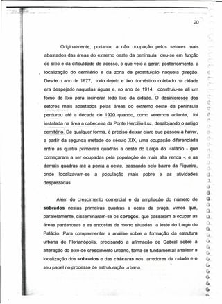 •• ' .-"   "v'".. "~   .
                           ~~~--~_.-

                                                                                                                                                                  20 "

                                                                                                                                                                                             '--      -..


                                                         Originalmente, portanto, a não ocupação pelos setores mais
                                       abastados das áreas do extremo oest~ da península deu-se em função
                                       do sítio e da dificuldade de acesso, o que veio a gerar, posteriormente, a
                                       localização do cemitério e da zona de prostituição naquela çtireção.
                                       Desde o ano de 1877, todo dejeto e lixo doméstico coletado na cidade                                                                               ,"~




                                       era despejado naquelas águas e, no ano de 1914, construiu-se ali um
                                                                                                                                                                                          :'-~-
                                       fomo de lixo para incinerar todo lixo da cidade.' O desínteresse                                                          dos
                                       setores mais abastados pelas áreas do extremo oeste da península

                                       perdurou - até a década de - 19~º"quando,como
                                              - --            -     --_.-              -
                                                                                                                          veremos adiante,
                                                                                                                             -
                                                                                                                                                                 foi                     ~
                                                                                                                                                                                         ;;:-:h
                                       instalada na área a cabeceira da PonteHercilioLuz,                                  desatojandoo antigo,
                                       '---- ------------------------------_."   .--       -'                                  ,.        -   -    --   -   .•.



                                       cerrutérío" De qualquer forma, é preciso deixar claro que passou a haver,
                                        - --_._-----~--


                                       a partir da sequnda metade do século XIX, uma ocupação diferenciada
                                       entre as quatro primeiras quadras a oeste do Largo do Palácio - que
                                       começaram a ser ocupadas pela população de mais alta renda -, e as
                                       demais quadras até a ponta a oeste, passando pelo bairro da Figueira,
                                       onde            localizavam-se                           a   população   mais   pobre   e    as           atividades
                                       desprezadas.
                                            I




                                                    Além do crescimento comercial e da ampliação do número de
                                       sobrados                   nestas primeiras quadras a oeste da praça, vimos que,
                                       paralelamente, disseminaram-se os cortiços, que passaram a ocupar as                                                                              ~ ""

                                       áreas pantanosas e as encostas de morro situadas a leste do Largo do                                                                              a,           <,




                                                                                                                                                                                         ê      ""'


                                       Palácio. Rara.'complementar a análise sobre a formação da estrutura
                                                                                                                                                                                         Ô""
                                       urbana de Florianópolis, precisando a afirmação de Cabral sobre a                                                                                 y----
                                                                                                                                                                                         ~ ~~
                                       alteração do eixo de crescimento urbano, toma-se fundamental analisar a
                                                                                                                                                                                         e
                                       localização dos sobrados e das chácaras nos arredores da cidade e o                                                                               ~
                                                                                                                                                                                             '"
                                                                                                                                                                                         ~
                                       seu papel no processo de estruturação urbana.                                                                                                               -r-,


                                                                                                                                                                                   ,~~




                                                                                                                                                                                     6
                                                                                                                                                                         ,~




                                                                                                                                                                              "~




                                                                                                                                                                       ~.:                ---~
                                                                                                                                                                       ~::::A
 