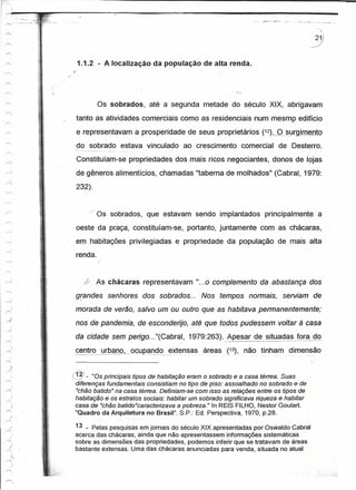 ~...:., <'          •••.•
"......,           o   ._'"      •••   _"   ._.       '.
                                                                                                                                                                        __. __.c..,.~_ .
                                                                                                                                                                         .                 ......-.. ...




                                                                                       1.1.2 - A localização da população de alta renda.
                                                                                   /
                                                                              -:




                                                                         ,
                                                                         /"




                                                                                                  Os sobrados,        até a segunda metade do século XIX, abrigavam
                                                                                       tanto as atividades comerciais como as residenciais num mesmo edifício
                                                                                       e representavam a prosperidade de seus proprietários (12)~_§J,JrgLm~nto
                                                                                       do sobrado estava vinculado ao crescimento comercial de Desterro.
                                                                                       Constituíam-se propriedades dos mais ricos negociantes, donos de lojas

                                                           .:   -   ~.
                                                                                       de gêneros alimentícios, chamadas "taberna de molhados" (Cabral, 1979:
                                                                                       232).


                                                                                                 /" Os sobrados, que estavam sendo implantados principalmente a
                                                                                       oeste da praça, constituíam-se, portanto, juntamente com as chácaras,
                                                                                       em habitações privilegiadas e propriedade da população de mais alta
                                                                                       renda.


                                                                                            LY    As chácaras representavam "...0 complemento da abastança dos

            !
                                                                                       grandes senhores dos sobrados...
                                                                                        I
                                                                                                                                              Nos tempos normais,   serviam de
~
                                                                                       morada de verão, salvo um ou outro que as habitava permanentemente;
                                                                                       nos de pandemia, de esconderijo, até que todos pudessem voltar à casa
                                                                                       da cidade sem perigo ... "(Cabral, 1979:263).                Apesar de situadas fQ!a do
               ;
r..: .                                                                                 centro urbano,----------_. _ _-~-_ .._--- _ .. - _ áreas (13), não tinham dimensão
               ,
                                                                    ~
                                                                .. -~                  ---------_ .. ocupando extensas
                                                                                                                 ..         .....   '   ...
                                                                ,
r<;
           :)
   --<
                                                                                   (~-      "Os principais tipos de habitação eram o sobrado e a casa térrea. Suas
                                                                                   ..diferenças fundamentais consistiam no tipo de piso: assoalhado no sobrado e de
                                                                                     "chão batido" na casa térree. Definiam-se com isso as reteçõesentre os tipos de
                                                                                     habitação e os estratos sociais: habitar um sobrado significava tiqueze e habitar
                                                                                     casa de "chão batido"caracterizava a pobreza." In REIS FILHO, Nestor Goulart.
                                                                                     "Quadro da Arquitetura no Brasil". S.P.: Ed. Perspectiva, 1970, p.28.

 r>.
           /'
                                                                                       13 _ Pelas pesquisas em jornais do século XIX apresentadas por Oswaldo Cabral
           )                                                                           acerca das chácaras, ainda que não apresentassem informações sistemáticas
                                                                                       sobre as dimensões das propriedades, podemos inferir que se tratavam de áreas
  "j
  r'1                                                                                  bastante extensas. Uma das chácaras anunciadas para venda, situada no atual
     J"
  ,.--;,'



r>.
 
