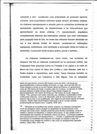 1

-"   •... '~ ..   ,.   .~;.              ~----~~~~------~--~=----------------------------

                                                 suficiente ,e nem                 constituíam uma propriedade de produção agrícola;
                                            -.       -~----- --- - - --'.
                                                 inclusive, seus proprietários exerciam quase sempre atividades urbanas.
                                                 As chácaras representavam a solução para os constantes problemas de
                                                 saneamento (epidemias), de abastecimento e de infra-estrutura que
                                                 apresentavam                 as    áreas                          urbanas   (14).   AQrE?_~~D.J~,,-~mªf-9.uitetur~

                         .~    .
                                                 completamente diferente das . ediflcaçôes urbanas, que eram delimitadas
                                                 -._ .. ---_._-
                                                       _-_.-. __ -.._-_.- -~-_._--.. -_ -.
                                                                                     ..                  .   -.,




                         i,
                         )..
                                                 pela ocupação total do.-- lote. As casas das chácaras ficavam afastadas da
                                                 ----_ ---_._----_.- -.-_
                                                        .....             - ..
                                                                      .....           .,   ..---_._--.



                                                 rua e dos. demais                    limites                       do terreno;      constituíam-se   edificações
                                                 espaçosas, confortáveis, com ventilação e iluminação direta em todos os                                                       .:<~

                                                                                                                                                                              ".     '"
                                                 ambientes, e possuíam ainda amplos jardins, pomar e quintais~/                                                               r~


                                                       As chácaras localizavam-se, como vimos, nos arredores de                                                                 · 1
                                                                                                                                                                                     ~
                                                          7
                                                 Desterro.' N~ IIha_as chácaras localizavam-se na península central, nas                                                       ·     .
                                                                                                                                                                                     ""

                                                 Freguesias mais próximas (como na Trindade e na Lagoa) e ao redor do
                                                 Morro da Cruz (como no Saco dos Limões e José Mendes, pelo sul, e
                                                                                                                                                                               ·     .
                                                                                                                                                                                   )-"
                                                 Pedra Grande e Agronômica, pelo norte). Havia chácaras também no
                                                                                                                                                                                     h
                                                 Continente, como em Coqueiros e São Miguel, mas as pesquisas                                                                 O~
                                                                                                                                                                              .,
                                                                                                                                                                                ··h
                                                        I                                                                                                                     ~:~
                                                 bairro da Agronômica, possuía 200 braças (cerca de 450m.) de frente por                                                       ~
                                                 aproximadamente a mesma medida de fundos, ou seja, cerca de 200.000 m2.
                                                 Outra chácara.à venda na rua do Passeio (atual rua Esteves Jr) apresentava
                                                 cerca de 180'metros de frente. O padre João S.C.Cardoso, na década de 1850,
                                                 possuía chácara no Mato Grosso (atual Praça Getúlio Vargas) de
                                                 aproximadamente 140 metros de frente por 180 metros de fundo. Se'gundo
                                                 Cabral, "Tão grandes eram estas chácaras que, divididas e subdivididas ainda
                                                 continuaram chácaras, como a de Alexandre José de Souza Bainha que, sem
                                                 prejuízo algum para a sua qualificação, deu origem às que foram depois de Certos,                                            ;:j~
                                                 Leissner, Virgílio Vi/ela (atual Palácio Episcopal) e de dr. Duarte Schütel,                                                 t}.~

                                                 posteriormente de Raulíno Hom." (Cabral, 1979: 267)
                                                                                                                                                                              u~
                                                                                                                                                                              ·1
                                                 14 - "Situand~..,sen'aperiferia
                                                                              dos centros urbanos, as chácaras conseguiam .'                                                  ~~
                                             reunir às vantagens dessa situação as faci/idades de abastecimento e dos                                                         ()
                                   ~>                                                                                                                                                r">;
                                   .',
                                             serviços das ceses.rureis. Solução preferida pelas famílias abastadas, ainda no                                                  .t'~
                                                                                                                                                                              ,j
                                            ~. mpério e mesmo na República, a chácara denunciava, no seu caráter rural, a
                                             I                                                                                                                                  r>.

                                             precariedade dessotuções.ae habitação urbana da época. O principal problema                                                      ~~~
                                                                                                                                                                               ,.---,
                                             que solucionavam eraodoabastecimento.        (...) Porém, o afastamento espacial em                                              ;~

                                             que ficavam os moradores das chácaras em relação às cidades e vi/as era                                                          ,,:-:"---'
                                                                                                                                                                              ~
                                             considerado como medida de confôrto enão como um deslígamentodaqueles                                                                   /-..,



                                             éentros." (Reis Filho; 1970: 30)                                                                                                 ~
                                                                                                                                                                                     ~
                                                                                                                                                                              .~
                                                                                                                                                                         ..          ~
                                                                                                                                                                        ...~
                                                                                                                                                                    ,,;,;~~

                                                                                                                                                                                     ~
 