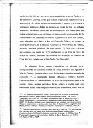 r;,                                                                                                                                                         cz

I ""'"        .
                              .. '",
                               •..-'
              .--"- .•- .-
                  ''''''',-


  """    -,                      ,   ..;
                                       .~
                                           1
                                       .;~                                                                                                          23 ";
                                       :}

                                               .
                                       "


                                       "

                                       -,
                                       -~      }
                                                       existentes não deixam claro se os seus proprietários eram de Desterro ou
                                                       de localidades vizmhas. Ainda que existam importantes trabalhos sobre o
                                                       assunto (15), não há um levantamento sistemático sobre a quantidade e a
                                                       localização precisa de todas as chácaras ao longo da Ilha. Os estudos
                                                       existentes, no entanto, conduzem a três evidências: 1) a maior partedas
                                                       chácaras localizava-se na península central ou muito próxima dela; 2) Se
                                                       considerarmos as chácaras situadas na Agronômica e Saco dos Limões,
                                                       estas distariam no máximo 4 km. da Praça d~,.Palácio; no entanto, a
                                                       maior parte situava-se à distância máxima de 2 Krnda Praça do Palácio,
                                       ..              portanto,   bastante próximas da área urbana; 3) 70% das chácaras
                                       .l!,
                                                   "   apresentadas          na planta de 1876 localizavam-se        na área ao norte da
                                                       Praça do Palácio, definindo um interesse de ocupação na direção da
                                                       Praia de Fora, voltada para a Baía Norte. (Ver Figura 06)


                                                              As    cháoaras        foram   sendo     implantadas       na     direção          norte,
                                                       acompanhando os caminhos abertos no século anterior e que ligavam~a
                                                       Vila do Desterro (na orla sul) às duas fortificações situadas ao norte da
                                                       península     (16).    A   localização   dessas    edificações        militares         tiveram
                                                         I


                                                       importante papel no direcionamento de eixos de ocupação na península
                                                       central.    Estes antigos caminhos           deram origem a muitas ruas que
                                                       constituem atuais vias de ligação norte-sul na área central, como a atual


                                                       15 - As melhores informações sobre a localização das chácaras puderam ser
                                                       obtidas nas extensas pesquisas do professor Oswaldo Cabral, na Planta
                                                       Topográfica elaborada em 1876 pelos engenheiros MajorA. Pereira do Lago e
                                                       Otto C. Schalappal e no mapeamento apresentado pelo geógrafo Wilmar Dias
                                                       (1947: 24). Existem ainda diversos trabalhos que nãoestudam especificamente as
                                                       chácaras mas referem-se a elas, entre eles: Sara R. Souza (1981), Virgílio Várzea
                                                       (1900), Peluso (1981) e o Relato dos Viajantes Estrangeiros no século XVI!II~,XIX.
                                                                                                                                         ,_/


                                                       16 _Os interesses militares motivaram a construção, a partirde1739,       ao longo da
        /
                                                       Ilha e ao seu redor, de quase uma dúzia de edificações de caráter militar
   r>                                                  (fortalezas, fortes, fortificações, baterias e quartéis de tropa). V. SOUZA, Sara. A
                                                       Presença Portuguesa na Arquitetura da Ilha de Santa Catarina. séc. XVIII e
                                                       XIX. Fpolis: FCCed.,1981.                           .
 