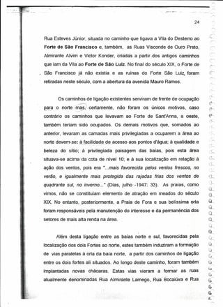 1

p-------~-=~~--------~-=------------------------------
                                                                                       24                    '"'



     Rua Esteves Júnior, situada no caminho que ligava a Vila do Desterro ao
    Forte de São Francisco                  e, também,   as Ruas Visconde de Ouro Preto,
    Almirante Alvim e Victor Konder, criadas a partir .dos antigos caminhos
    que iam da Vila ao Forte de São Luiz. No final do século XIX, o Forte de
   ~ São Francisco já não existia e as ruínas do Forte São Luíz; foram
    retiradas neste século, com a abertura daavenida               Mauro Ramos;


                  Os caminhos de ligação existentes serviram de frente de ocupação
                           ,<,c~


    para o norte-mas,'. certamente,
     "".,   .,'  - ,,-             //   ,
                                                    não foram os únicos motivos,     caso

    contrário os caminhos que levavam ao Forte de Sant'Anna, a oeste,
    também teriam sido ocupados.                  Os demais motivos que, somados ao
    anterior, levaram as camadas mais privilegiadas a ocuparem a área ao

                                              aos pontos d'água; à .. ualidade e
    norte devem-se: !.fé:lc.i.li~a_~~_º~_acesso                     q
    beleza do sítio; à privilegiada                paisagem   das baías, pois esta área
    situava-se acima da cota de nível 10; e à sua localização em relação à
                                                                                                 -,,-:~,-,
                                                                                                  ;.'~
    ação dos ventos, pois era "...mais favorecida pelos ventos frescos, no
    verão, e igualmente- mais protegida                  das rajadas frias dos ventos de
    quadrante sul, no inverno ... " (Dias, julho -1947: 33).
            I
                                                                        As praias, como
    vimos, não se constituíam elemento de atração em meados do século
                                                                                                 t"''!':'l

    XIX. No entanto, posteriormente, a Praia de Fora e sua belíssima orla                        ~'"


                                                                                                 iid~
    foram responsáveis pela manutenção do interesse e da permanência dos
    setores de mais alta renda na área.


                  Além desta ligàÇão entre as baías norte e sul, favorecidas         pela
    localização dos dois Fortes ao norte, estes também induziram a formação
    de vias paralelas à orla da baía norte, a partir dos caminhos de ligação
    entre os dois fortes ali situados. Ao longo deste caminho, foram também                      l~
                                                                                                       1

                                                                                                 kª,
                                                                            "




    implantadas          novas chácaras.          Estas vias vieram   a formar    as ruas           ..
                                                                                                     1
                                                                                                 {~
                                                                                                  r--,
    atualmente dénorninadasRua                  Almirante Lamego, Rua Bocalúva     e Rua    .~

                                                                                                    .~


                                                                                             6-      .~


                                                                                             6
                                                                                                 ~~
                                                                                                  ~
 