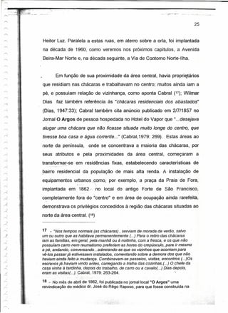 -_.-   --   --------------------------------------
                                                                                                        _._-1   .   . _




                                                                                                          25


                       Heitor Luz. Paralela a estas ruas, em aterro sobre a orla, foi implantada
                       na década de 1960, como veremos nos próximos capítulos, a Avenida
                       Beira-Mar Norte e, na década seguinte, a Via de Contorno Norte-Ilha.


                             Em função de sua proximidade da área central, havia prcpriqtártos
                       que residiam nas chácaras e trabalhavam no centro; muitos ainda iam a
                       pé, e possuíam relação de vizinhança, como aponta Cabral (17); Wilmar

     'i<!
                       Dias faz também referência às "chácaras residenciais dos abastados"
                       (Dias, 1947:33); Cabral também cita anúncio publicado em 2/7/1857 no
                       Jornal O Argos de pessoa hospedada no Hotel do Vapor que "...desejava
                       alugar uma chácara que não ficasse situada muito longe do centro, que
                       tivesse boa casa e água corrente ..." (Cabral',1979: 269). Estas áreas ao
                       norte da península, onde se concentrava a maioria das chácaras, por
                       seus atributos e pela proximidades da área central, começaram a
                   transformar-se em residências fixas, estabelecendo características. de
        "




                       bairro re,sidencial da população de mais alta renda. A instalação de
                   equipamentos urbanos.corno,
                                         -,
                                                       por exemplo, a praça da Praia de Fora,
                   implantada em 1862.~.no local do antigo Forte de São Francisco,
                   -
                   completamente fora do "centro" e em área de ocupação ainda rarefeita,
                        ,

.}
                   demonstrava os privilégios concedidos à região das chácaras situadas ao
~
                   norte da área central. (18)


                   17 _ "Nos tempos noimais (as chácaras) , serviam de morada de verão, salvo
                   um ou outro que as habitava permanentemente (...) Para o retiro das chácaras
                   iam as temiues, em.g~rali pela manhã ou à noitinha, com a fresca, e os que não
                   possuíam carro nem reumatismo preferiam as horas do crepúsculo, para ir mesmo
                   a pé, andando, conversando ...admirando-se que os vizinhos que acorriam para
                   vê-tos passar já estivessem instalados, comentando sobre a demora dos que não
                   haviam aif1da1eito·a mudençe. Combinavam-se passeios, visitas, encontros (...)Os
                   escravos já haviam vindo antes, carregando a tralha das cozinhas,(. ..) O chefe da
                   casa vinha à tardinha, depois do trabalho, de carro ou a cavalo( ...) Dias depois,
                   eram as visitas(' ..FGabral, 1979: 263-264.',

                   18_:No mês de abril·de",1862.Joi publicada no jomallocal "O Argos" uma
                   reivindicação do médico or. José do Rêgo Raposo, para que fosse construída na
 
