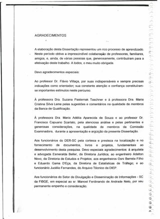-.,j;-------~------ ....
            .....    ----- ....
                            .:..j:;                                                      ,_.~
                                                                                         "'.            ./




                                                                                          -::->"




 1    AGRADECIMENTOS
 I
 1    A elaboração desta Dissertação representou um rico processo de aprendizado.
      Neste período obtive a imprescindível colaboração de professores, familiares,
                                                                                         tY"
                                                                                         fr
      amigos, e, ainda, de várias pessoas que, generosamente, contribuíram para a
      efetivação deste trabalho. A todos, o meu muito obrigada.
                                                                                                   (,


      Devo agradecimentos especiais:

                                                                                          tJ~
                                                                                            '--
      Ao professor Dr. Flávio Villaça, por suas indispensáveis e sempre precisas         ~~
      indicações como orientador; sua constante atenção e confiança constituíram-                 r
      se importantes estímulos neste percurso.


      À professora Ora. Suzana Pasternak Taschner e à professora Ora. Maria
      Cristina Silva Leme pelas sugestões e comentários na qualidade de membros
      da Banca de Qualificação.


      À professora Ora. Maria Adélia Aparecida de Souza e ao professor Dr.
      Francisco Capuano Scarlato, pela atenciosa análise e pelas pertinentes e
      generosas      considerações,   na   qualidade     de   membros   da   Comissão
                                                                                                .!/
      Examinadora, durante a apresentação e argüição da presente Dissertação.
                                                                                               ;.~
                                                                                               ,~.~~

      Aos funcionários do DER-Se pela cortesia e presteza na localização e no                  .,:;.:

                                                                                           ~j{
      fornecimento     de   documentos,     livros   e   projetos,   fundamentais   ao
      desenvolvimento desta pesquisa. Devo especiais agradecimentos: à arquiteta         f"""
                                                                                          ;cj~

      e advogada Esmeralda Beller, da Diretoria Jurídica; ao engenheiro Adalton           c';~
                                                                                           ~'~
      Novo, da Diretoria de Estudos e Projetos; aos engenheiros Osni Berreta Filho
      e Eduardo Gama D'Eça, da Diretoria de Estatísticas de Tráfego; e ao
      funcionário Jucélio Fernandes, do Arquivo Técnico da DIEP.

                                                                                                 ':-i

      Aos funcionários do Setor de Divulgação e Disseminação de Informações - se               -:»
                                                                                                        /

      da FIBGE, em especial ao sr. Manoel Ferdinando de Andrade Neto, por seu             'Jr>
      permanente empenho e consideração.                                                 (J
                                                                                           ~
                                                                                         ;J
                                                                                                        /

                                                                                          €~
                                                                                           I.cr
                                                                                          ~
                                                                                          ",'"
                                                                                          9
                                                                                          ~r--.
 