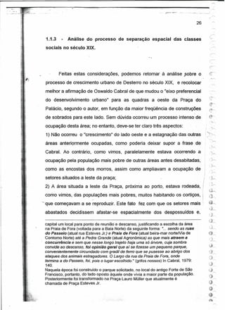 .'   o··   _"".7'




                                                                                                                26

                                                                                                                         ~
                                                                                                                      ...•

                      1.1.3 -    Análise do processo de separação espacial das classes
                     sociais no século XIX.




                            Feitas estas considerações,         podemos retomar à análise J50bre o
                     processo de crescimento urbano de Desterro no século XIX, e recoloear
                     melhor a afirmação de Oswaldo Cabral de que mudou o "eixo preferencial                          .' ~
                                                                                                                      -
                     do desenvolvimento         urbano" para as quadras a oeste da Praça do                          {r'
                     Palácio, segundo o autor, em função da maior freqüência de construções
                                                                                                           ,-


                     de sobrados para este lado. Sem dúvida ocorreu um processo intenso de
                                                                                                                     . >

                     ocupação desta área; no entanto, deve-se ter claro três aspectos:                                , t-,

                     1) Não ocorreu o "crescimento" do lado oeste e a estagnação das outras
                     áreas anterícrmente ocupadas, como poderia deixar supor a frase de
                     CabraL Ao contrário, como vimos, paralelamente                 estava ocorrendo a
                     ocupação-peta população mais pobre de outras áreas antes desabitadas;
                     como as encostas dos morros, assim como ampliavam a ocupação de
                     setores situados a leste da praça;                                                              'h
                                                                                                                     , 'I
                                                                                                                     , ,;r-',
                     2) A área 'situada a leste da Praça, próxima ao porto, estava rodeada,
                                                                                                                     tj~
                     como vimos; das populações mais pobres, muitos habitando os cortiços,                           ..-'']
                                                                                                                     '3""

                    '" que começavam a se reproduzir. Este fato fez com que os setores mais
                     abastados     decidissem     afastar-se espacialmente        dos despossuídos              e,

                     capital um local para ponto de reunião e descanso, justificando a escolha da área
                     na Praia de Fora (voltada para a Baia Norte) da seguinte forma: "... sendo as ruas
                     do Passeio (atual rua Esteves Jr.) e Praia de Fora (atual beira-mar norteNia de
                     Contemo-Norte) até a Pedra Grande (atual Agronômica) as que mais atraem a
                     concurrêncte e sem que nesse longo trajeto haja uma só árvore, cuja sombra
                     convtdeeodescenso, foiopiniáo geral que' aísefizesse um pequeno parque,                         ~~
                     convenientemente Circundado com gradil de ferro que se pusesse ao abrigo dos                    13'      /'-

                     ataques dos animais estragadores. O Largo da rua da Praia de Fora, onde                         "'''''
                                                                                                                     Jr-
                     termina a do Passeio, foi, pois o lugar escolhido. (grifos nossos) In Cabral, 1979:
                                                                      11.


                     140.
                     Naquela época foi; construido o parque solicitado, no local do antigo Fórte de São
                     Francisco; portanto, do lado oposto àquele onde vivia a maior parte da população.
                     Postenormente.toi transformado na Praça-Lauto Müller que atualmente é
                     chamada de Praça Esteves Jr.
 