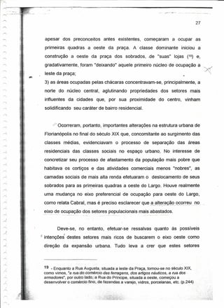 I"
         ------------------------------------------------------------------------------

                                                                                                              27


                       apesar dos preconceitos antes existentes, começaram a ocupar as
                       primeiras quadras a oeste da praça. A' classe dominante iniciou a
                       construção a oeste da praça dos sobrados, .de "suas" lojas (19) e,
                       gradativamente, foram "deixando" aquele primeiro núcleo de ocupação a
                       leste da praça;
                       3) as áreas ocupadas pelas chácaras concentravam-se, principalmente, a
                       norte do núcleo central, aglutinando propriedades dos setores mais
                       influentes da cidades que, por sua proximidade do centro, vinham
                       solidificando seu caráter de bairro residencial.


                              Ocorreram, portanto, importantes alterações na estrutura urbana de
                       Florianópolis no final do século XIX que, concomitante ao surgimento das
                       classes médias, evidenciavam o processo de separação das áreas
                       residenciais das classes sociais no espaço urbano, No interesse de
                       concretizar seu processo de afastamento da população mais pobre que
                       habitava os cortiços e das atividades comerciais menos "nobres", as
                       camadas sociais de mais alta renda efetuaram o deslocamento de seus
                       sobrados para as pri~eiras quadras a oeste do Largo. Houve realmente
                       uma mudança no eixo preferencial de ocupação para oeste do Largo,

                       como relata Cabral, mas é preciso esclarecer que -ª-é!!~!~~9_º~ºTr~I:J,no
     i

 r<,
                       eix~ de o~~p~ção d~s setores populacionais mais abastados.


                              Deve~se, no entanto, efetuar-se ressalvas quanto às possíveis
                  i   intenções destes setores mais ricos de buscarem o eixo oeste como
                       direção da expansão urbana. Tudo leva a crer que estes setores




                       19 _ Enquanto a.Rua Augusta,'situadaa     leste da Praça, tomou-se no séculoXlx.
                       como vimos, "a rua{dOiCpméreio.dasferragens,     dosarligos aeuticosserue.dos
                       armadores"; por outro lado;; a Rua do Príncipe, situada a oeste, começou a
                       desenvolver o comercrô:fin();idefazendas   avarejo, vidros, porcelanas, etc. (p.244)
 