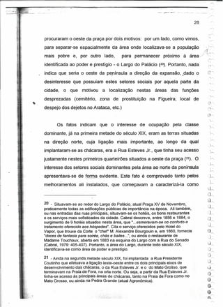 :!"~-~~.~.      ~..
                                                                                             '   0'0




                                                                                                                28                   .~



procuraram o oeste da praça por dois motivos: por um lado, como vimos,
para separar-se espacialmente da área onde localizava-se a população(k':~
                                                                                ,.                     ...,          ~ J,/   .-:~~

mais pobre e, por' outro lado,                      para permanecer        proxuno a area ,/                                   .'.
                                                                                                                                ~~
                                                                                                                               'Ó»

identificada ao poder e prestígio - o Largo do Palácio (20). Portanto, nada
indica que seria o oeste da península a direção da expansão, "dado o
desinteresse que possuíam estes setores sociais por aquela parte da
cidade,       o que    motivou    a   localização           nestas     áreas         das               funções
desprezadas      (cemitério,     zona de prostituição             na Figueira,                   local          de
despejo dos dejetos no Arataca, etc.)


       Os fatos       indicam    que o interesse             de ocupação                pela classe
dominante, já na primeira metade do século XIX, eram as terras situadas
na direção      norte, cuja ligação               mais   importante,    ao longo da qual
implantaram-se as chácaras, era a Rua Esteves Jr., que tinha seu acesso
justamente nestes primeiros quarteirões situados a oeste da praça (21). O
interesse dos setores sociais dominantes pela área ao norte da península .

apresentava-se de for!!Lél_~vidente. Este fato é comprovado tanto pelos
          I

melhoramentos         ali instalados, que começavam                  a caracterizá-Ia                         como
                                                                                                                              /'-';t
                                                                                                                              '~
                                                                                                                              c~
                                                                                                                              ,~",
20 - - Situavam-se ao redor do Largo do Palácio, atual Praça XV de Novembro,
praticamente todas as edítícações públicas de importância na época. Ali também,
ou nas entradas das ruas-principais, situavam-se os hotéis, os bons restaurantes
e os serviços mais sofisticados da.cidade.Cabral      descreve, entre 1856 e 1884, o
surgimento de 9 hotéis situados nesta área, que " ...esmeravam-se no conforto e
tratamento oferecido aoshóspedes". Cita o serviço oferecidos pelo Hotel do
Vapor, que trouxe da Corte o "chef' M. Alexandre Bourgouin e, em 1860, fornecia                                              ~
                                                                                                                                       '"
"doces de fantasia para soitée, chás e bailes ... ", ou ainda o restaurante de                                                ,J~
Madame Touchaux, aberto em 1883 na esquina do Largo com a Rua do Senado
(Cabral, 1979: 405-407). Portanto; a área do Largo, durante todo século XIX,
identificava-se como área de poder e prestígio.

21 .•Ainda na segunda metade século XIX, foi implantada a Rua Presidente
Coutinho que efetuava a ligação leste-oeste entre os dois principais eixos de
desenvolvimento.das'chac:aras,   o da Rua Esteves Jr.e odo Mato Grosso, que
terminavam na praíàde·Fora; na orla norte. Ou seja, a partir da Rua Esteves Jr.
tinha-se acesso às principais áreas de chácaras, tanto na Praia de Fora como no
Mato Grosso, ou ainda na Pedra Grande (atual Agronômica).



                                       o.: ~;o.
 