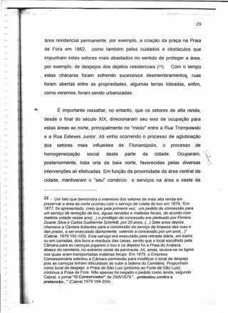 29



área residencial permanente, por exemplo, a criação da praça na Praia
de Fora em 1862,           como também pelos cuidados e obstáculos que
impunham estes setores mais abastados no sentido de proteger a área,
por exemplo, de despejos dos dejetos residenciais (22).                  Com o tempo

                                                         ,.
estas chácaras foram sofrendo sucessivos desmembrarnentos, ruas
foram abertas entre as propriedades, algumas terras loteadas, enfim,
como veremos, foram sendo urbanizadas.


       É importante ressaltar, no entanto, que os setores de alta renda,
desde o final do século XIX, direcionaram seu eixo de ocupação para
estas áreas ao norte, principalmente no "miolo" entre a Rua Trompowski
e a Rua Esteves Junior. Ali vinha ocorrendo o processo de aglutinação
dos    setores. mais        influentes      de     Florianópolis,   o    processo        de
homogeneização          social      desta        parte   da    cidade.      Ocuparam,
posteriormente, toda orla da baía norte, favorecidas pelas diversas
intervenções ali efetivadas. Em função da proximidade da área central da
cidade, mantiveram o "seu" comércio                 e serviços na área a oeste da



22 .: Um fato que demonstra o interesse dos setores de mais alta rendaem
preservar .,' a área ao norte ocorreu com o serviço de coleta de lixo em 187~. "Em
                    _.?                                                    •. ---'-,.,
1877, foí apresentado, creio que pela primeira vez, um pedido de concessao para
um serviço de remoção de lixo, águas servidas e matérias teceis, de acordo com
matéria votada nesse ano( ..) o privilégio da concessão era pleiteado por Firmino
Duarte Silva.e Carfos Guilherme Schmidt, por 20 anos, (...) Sete anos depois,
chamava a Câmara licitantes para a concessão do serviço de limpeza das ruas e
das praias, a serexecutado diariamente, valendo a concessão por um ano( ...)"
(Cabral, 1979:192-193). Este serviço era executado pela retirada diária, em barris
ou em carradas, dos lixos e resíduos das casas, sendo que o local escolhido pela
Câmara para as carroças jogarem o lixo e os dejetos foi a Praia do Arataca,
abaixo do cemitério, no extremo oeste da península. Ali, ainda, lavava-se os tigres
nos quais eram transportadas matérias fecais. Em 1879, a Empresa
Concessionária solicitou àCárnara permissão para modificar o local de despejo
pois as carroças tinham dificuldade de subir a ladeira do Cemitério. Propunham
como local de despejo a Praiade São Luiz (próximo ao Forte de São Luiz),
contínua à Praia de Fora. Não apenas foi negádo o pedido como ainda.isequndo
Cabral, o jornal "O Conservador"      de 29/5/1879 " ...protestou contra a
pretensão ..." (Cabral,1979:194-204)·.
 