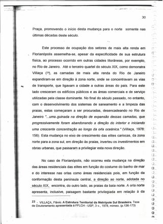 o    o"     '~'~




...<._ .. ~-~.--
                                                                                           ~~
                                                                                          ..     '~.'        .•....•   ."'._-~~_.~   ..::..-   ._'   "




                                                                                                                                     30



                    Praça, promovendo o início desta mudança para o norte                               somente nas
                    últimas décadas deste século.


                              Este processo de ocupação dos setores de mais alta renda em
                                                                                                                                                         ~~,-...,
                    Florianópolis          assemelha-se,    apesar da especificidade       de sua estrutura                                              -;::~




                    física, ao processo ocorrido em outras cidades litorâneas, por exemplo,
                    no Rio de Janeiro. Até o terceiro quartel do século XIX, como demonstra
                    Villaça    (23),       as camadas      de mais   alta    renda   do        Rio de Janeiro

                    expandiram-se em direção à zona norte, onde se concentravam as vias
                    de transporte, que ligavam a cidade a outras áreas do país. Para este
                    lado cresceram os edifícios públicos e as áreas comerciais e de serviço
                    utilizadas pela classe dominante. No final do século passado, no entanto,
                    com o desenvolvimento             dos sistemas de saneamento e a limpeza das
                                                                                                                                                              '"
                    praias, estas começaram a ser procuradas, desencadeando                                  no Rio de                                              ,-,",

                    Janeiro "...uma. guinada na            atreçõo de expansão dessas camadas, que
                    progressivamente           foram abandonando        a direção do interior e iniciando
                                                                                                                                                         '"

                                                                                                                                                         ,,)~
                                                                                                                                                                .,
                    uma crescente concentração ao longo da orfa oceânica." (Villaça, 1978:
                                                                                                                                                                    '1
                                                                                                                                                                3,.-..
                    156). Esta mudança no eixo de crescimento das elites cariocas, da zona
                    norte para a zona sul, em direção às praias, inverteu os investimentos em                                                            ú""
                    obras urbanas, que passaram a privilegiar esta nova direção.                                                                         y"
                                                                                                                                                         L~",
                                                                                                                                                         H~
                                                                                                                                                              --"
                           No caso de Florianópolis, não ocorreu esta mudança na direção                                                                 L)....-..
                                                                                                                                                          ,         ;
                                                                                                                                                          ~r--.,
                    das áreas residenciais das elites e~ função do costume do banho de mar
                                                                                                                                                         @'"
                                                                                                                                                              .",,>

                    e do interesse nas orlas como áreas residenciais pois, em função da                                                                   Jr

                    conformação            desta península central, ~     dire_~o_ ao .~C?_r!~, é:l~()t~<!~no
                                                                                             __           __
                                                                                                                                                         ~-
                                                                                                                                                         ~;J
                                                                                                                                                                I        "


                   -------_._------ encontra, do outro lado, as praias da baía norte. A orla norte
                    século XIX,                                                                                                                          "'>
                                                                                                                                                         ~......
                               -       ,.'
                    apresenta,     inclusive, paisagem bastante privilegiada em relação à da
                                                                                                        '




                    23 _ VILLAÇA, Flavio. A Estrutura Territorial da Metrópole Sul Brasileira. Tese
                    de Doutoramento apresentada à FFLCH - USP, 3v., 1978, mímeo. (p.136-173)
 
