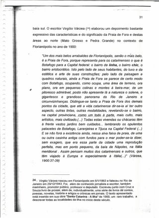 --:
 ,..-._-
r ~    -. '-   ..~:.
 ,-,.,- ..-", ..

                                                                                                          31


                       baía sul. O escritor Virgílio Várzea (24) elaborou um depoimento bastante
                       expressivo das características e do significado da Praia de Fora e destas
                       áreas    ao norte     (Mato   Grosso    e Pedra _Grande)        no contexto        de
                       FlorianópoJis no ano de 1900:

                                "Um dos mais belos arrabaldes de Florianópolis, senão o meis belo,
                               é a Praia de Fora, porque representa para os catarinenses o que é
                               Botafogo para a Capital federal: o bairro de linha, o bairro chie, o
                               bairro aristocrático. Isto pelo lado de seus habitantes, do luxo e da
                               estética e arte de suas construções; pelo lado da paisagem e
                               quadros naturais, ainda a Praia de Fora se parece de certo modo
                               com Botafogo, ocupando, como ocupa, uma área de terreno, ora
                               plano, ora em pequenas colinas e montes à beira-mar, de um
                               pitoresco admirável, posto não apresente lá a natureza o solene, o
                               gigantesco e grandioso panorama do Rio de Janeiro e
                               circunvizinhanças. Distingue-se tanto a Praia de Fora dos demais
                               pontos da cidade, que até a vida catarinense dir-se-ia aí ter outro
                               aspecto, outras tintas, outras modalidades, revelando-se o bairro,
                               na capital provinciana, ~omo Y-lILJQdQ-.-ª_Ra.t1!t.    mais culto, mais
                               artfstico, mais civilizado.(. ..) Todas estas vivendas ou chácaras têm
                               à frente vastos jardins bem cuidados... lembrando os opulentos
                               palacetes de Botafogo, Laranjeiras e Tijuca na Capital Federal (...)
                               E se não fora a existência ainda, nessa alva faixa de praia, de uma
                               ou outra casinha antiga com fundos para o mar poder-se-ia dizer,
                               sem exagero, que era essa parte da cidade uma reprodução
                               perfeita, mas em ponto pequeno, da baía de Nápoles, na .Itália
   "




 r

                               meridional. Assim pensam muitos dos catarinenses e outros, que
                               têm viajado à Europa e especialmente à ·/tália(. ..)" (Várzea,
                               1900:37-39)




                       24 _ Vírgilio Várzea nasceu em Florianópolis em 611/1863 e faleceu no Rio de
                       Janeiro em 29/12/1943. Foi, além de conhecido jornalista e escritor, também
                       marinheiro, promotor público, professor e deputado. Escreveu junto com Cruz e
                       Souza livro de prosas; aléni de, individualmente, uma série de livros de contos,
                       poesias, novelas, histónae artigos e crônicas em jornais. O texto apresentado
                       está inserido em·sua.obra'iSanta Catarina - A Ilha" de 1900, um raro trabalho, a
                       descrever todas as localidades da Ilha no início deste século.
 