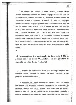 r--,
                                                                                                                                                                                                               --,.....,




                        No decorrer do                                             século XX, como veremos,                                                       diversos                fatores                ------.,

     levaram as camadas de mais alta renda à ocupação residencial                                                                                                                     também
    de outras áreas, tanto na Ilha como no Continente, às vezes mesmo de
                                                                                                                                   /




    "indecisão"              quanto                             a             possíveis                       mudanças                          na área              de          ocupação
    residencial, além da ocupação para veraneio dos balneários ao norte da
    ilha. No entanto, nunca ocorreu o total abandono por parte das camadas
    de alta renda desta área ao norte do centro da cidade. Deve-se ressaltar
   que ocorreram                         alterações                                    nas formas de ocupação desta área: dos
    desmembramentos                                      das chácaras, produziram-se                                                                        loteamentos             e novas
    residências e, da demolição destas residências, os edifícios residenciais,
    promovendo, o Estado,                                                     diversas intervenções viárias e nas legislações,
   como veremos,                                 para adaptar a área às novas necessidades                                                                                          de cada
   tempo.i,    /   -'




    1.2 - A ocupação da área continental e do litoral norte da Ilha na
   primeira metade do século XX. A definição do eixo prioritário de
   expansão das elites: Ilha ou Continente?




               o        processo de diferenciação                                                             social e de separação espacial das
   camadas                sociais                     iniciados                              no século                 XIX foram                                 solidificados                      nas
   primeiras décadas deste século.


           -=-A-eGOIl~                                   da Capital                                      manteve-se                    apoiada,                  como no século
   precedente,               ~nas atividades __
                                              p-ºr:tYªri_ª$,_voltadas para a exportação da
                              ----~~-            -......,--.--_.~-_._-..,-'                                        ·,_
                                                                                                                     ..-'7·-~-'·--=----:---:----_..:.:._-    .         ~:2~_~ ··~·_·0_··;_'"':- ''-.~
                                                                                                                                                                      ..     __

   produção regional, tanto para o exterior como para o mercado intem~_,
--......   -                ----_. -- .--':---                                 .   -   - -._--   . ,---' -.   ..                                                                                        .:.:

   permanecendo nos diversos núcleos da Ilha uma produção pesqueira e
   agrícola limitada. As atividades portuárias começaram a ser lentamente
 