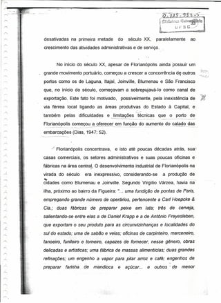 -   .-.




  desativadas na primeira metade                                  do             século XX,    paralelamente            ao
  crescimento das atividades administrativas e'de serviço.>"


             No início do século XX, apesar de Florianópolis ainda possuir um
. grande movimento portuário, começou a crescer a concorrência d~ outros
  portos como os de Laguna, Itajaí, Joinville, Blumenau e São Francisco
  que, no início do século, começavam a sobrepujavá-Io como canal de
  exportação. Este fato foi motivado, possivelmente, pela inexistência de
  via férrea local ligando as áreas produtivas do Estado à Capital, e
                                                                                    c.---
  também pelas dificuldades                        e ~Iimitações técnicas que o porto de
                                                                                 --------~-
  Florianópolis-----------------
  ---_._-----------------
                          começou a ofer~_~~r __ ._-- _._---_ _-----_. __ ._--do --aumento do calado das
                                                em função
                                           ----_._.                         ..      ._-- .--   ._--_._----_.-._-- _-----
                                                                                                                   ..        -
  embarcações (Dias, 1947: 52).


       ,;f   Florianópolis concentrava,                     e isto até poucas décadas atrás, sua]
  casas comerciais, os setores administrativos e suas poucas oficinas e
 fábricas na área central. O desenvolvimento industrial de Florianópolis na
                        .v

  virada do século                era inexpressivo, considerando-se                               a produção de
  ~
  cidades como Blumenau e Joinville. Segundo Virgílio Várzea, havia na
  ilha, próximo ao bairro da Figueira:                            li .••   uma fundição de pontas de Paris,
  empregando grande número de operários, pertencente a Gari Hoepcke &
  Gia.; duas          fábricas        de preparar                    peixe          em lata;    trés   de cerveie,
 salientando-se entre elas a de Daniel Krapp e a de Ant6nio Freyesleben,
  que exportam o seu produto para as circunvizinhanças e localidades do
 sul do estado; uma de sabão e velas; oficinas de carpinteiro, marceneiro,
  tanoeiro, funi/eiro e torneiro, capazes de fornecer, nesse gênero, obras
 delicadas e artísticas; uma fábrica de massas alimentícias; duas grandes
 refinações; um engenho a vapor para pi/ar arroz e café; engenhos de
                                                                                                     ",
 preparar         farinha.". de         mandioca                  e açúcar...               e outros' de menor
 