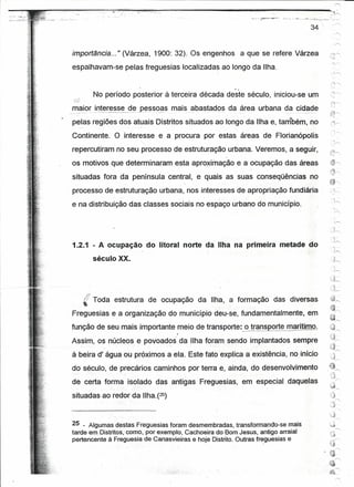 ,--..,



                                                                                                                                          34
                                                                                                                                               '---,
                                                                                                                                               -r>;



importância ... " (Várzea, 1900: 32). Os engenhos a que se refere Várzea
espalhavam-se pelas freguesias localizadas ao longo da Ilha.


                                     No período posterior à terceira década deste século, iniciou-se um
maior interesse de Ressoas mais abastados da área urbana da cidade
__   •   0 •••   _   ••   -~._--_._-----_._--~._----           ---   .----,._-.,',   _.-.-_.-.       _.-_.-._-   -   "..             ••




pelas regiões dos atuais Distritos situados ao longo da Ilha e, tarribérn, no
Continente. O interesse e a procura por estas áreas de Florianópolis
repercutiram no seu processo de estruturação urbana. Veremos, a seguir,
os motivos que determinaram esta aproximação e a ocupação das áreas
situadas fora da península central, e quais as suas conseqüências no
processo de estruturação urbana, nos interesses de apropriação fundiária
                                                                                                                                               -c
                                                                                                                                                ;.-..,
e na distribuição das classes sociais no espaço urbano do município.




1.2.1 - A ocupação do litoral norte da Ilha na primeira metade do

                                 século XX.




           (' Toda estrutura de ocupação da IIha a formação                                                                L   das diversas
Freguesias e a organização do município deu-se, fundamentalmente, em
função de seu mais importante meio de transporte. o transporte marítimo.
                                                                                                 ,
Assim, os núcleos e povoados da Ilha foram sendo implantados sempre
à beira d' água ou próximos a ela. Este fato explica a existência, no início
doséculo;                                              de precários caminhos por terra e, ainda, do desenvolvimento
de certa forma isolado das antigas Freguesias, em especial daquelas
situadas ao redor da IIha.(25)



25 _ Algumas destas Freguesias foramdesmembradas,        transformando-se, mais
tarde em Distritos,corno,por exemplO, Cachoeira do Bom Jesus, antigo arraial
pertencente à Freguesia de Canasvieiras e hoje Distrito. Outras freguesias e
 