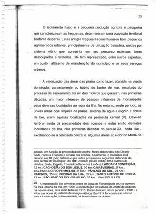 r-


I
I
    ~-L-''';-,,~
      .:"
    ,-...,'    .,.-",   .•••••   , .•




                                                                                                                             35


                                                o   isolamento físico e a pequena produção agrícola e pesqueira
                                         que caracterizavam as freguesias, determinaram uma ocupação territorial
                                         bastante dispersa. Estas antigas freguesias constituem-se hoje pequenos
                                                                                           I



                                         aglomerados urbanos, principalmente de utilização balneária, unidas por
                                         sistema    viário   que   apresenta      em   seu     percurso   extensas     áreas
                                         desocupadas e rarefeitas. Isto tem representado, entre outros aspectos, .
                                                                        .



                                         um custo     altíssimo de manutenção do município e de seus serviços
                                         urbanos.


                                                A valorização das áreas das praias como lazer, ocorrida na virada
                                         do século, paralelamente           ao hábito do ..banho de mar, resultado do
                                         processo de saneamento, foi um dos motivos que geraram, nas primeiras
                                         décadas, um maior interesse de pessoas influentes de Florianópolis
                                         pelas diversas localidades ao redor da Ilha. No entanto, neste período, as
                                         únicas áreas com limpeza de praias, sistema de água e esgoto e coleta
                                         de lixo, eram aquelas localizadas          na península central (26). Deve-se
                                         lembrar ainda da precariedade           dos acessos a estas então distantes
                                         localidades da Ilha. Nas primeiras décadas do século XX,               toda IIha-
                                         excetuando-se a península central e algumas áreas ao redor do Morro da

          )
      ,-...,


                                          arraiais, em função da proximidade do centro, foram absorvidas pelo Distrito
                                          Sede, como a Trindade eo Saco dos Limões. Atualmente o município está
                                          dividido em 10 (dez) distritos cujas sedes possuem as seguintes distâncias da
                                          área central do município: DISTRITO SEDE (reúne desde 1943 quatro sub-
                                          distritos: Sede, Estreito(Trindade e Saco dos Limões); LAGOA DA CONCEiÇÃO,
                                          12 km.;CACHOEIRA DO BOM JESUS, 30 km; CANASVIEIRAS, 27 krn.:
                                          INGLESES DO RIO VERMELHO,36 Km.; PÂNTANO DO SUL, 28 Km.;
                                          RATONES, 25 km; RIBEIRÃO DA ILHA, 27 krn.: SANTO ANTÔNIO DE LISBOA,
                                          13 km.; SÃO JOÃO DO RIO VERMELHO, 29 km. (Ver FIGURA 02)
                                        /(.~:::::.,           ~               ,.,        .. ~
                                        t,26: - A implantação das primeiras redes de água de Florianópolis deu-se apenas
                                        na    área urbana da Ilha, em 1909. A implantação do sistema de coíeta'de esgotos,
                                          na mesma área, teve início feita em 1913. Datam também deste período - 1906 - o
                                          início das obras do sistema de energia elétrica. Em 1914 foi construído o fomo
                                          para a incineração do üxo.coletaoona área urbana da cidade.
 
