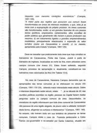 - •.~.   - ...•.•--"!- •.••••..




                                                                                                                    37


                         daqueles     com menores     condições   econômices. " (Campos,
                          1991:109).
                          ':A maior parte das regiões que possuíam uso comum foram
                         transformadas em áreas de interesse imobiliário, o que, aliás já se
                         inicia com a expropriação do próprio produtor. As áreas comunais
                                  ...       .                                   .


                         são transformadas, então: a) em grandes fazendas de uns poucos
~.
                         donos (políticos, empresários, comercientes, altos esceiões '(jô
                         poder público) que geralmente não moram e pouco produzem nas
                         mesmas; b) em loteamentos ligados a grandes empreendimentos
 r=:                     imobiliários, principalmente relacionados à expensêo do setor
                         turístico (como em Canasvieiras e Jurerê); c) ou mesmo,
                         apropriadas pelo Estado."(Campos, 1991:125)
ÀJ



                         Deve-se ressaltar que praticamente toda área que hoje constítui.os
                   Balneários de Canasvietras, Ponta das Canas, Jurerê e parte do
                   Balneário de Jngleses, localizadas ao norte da Ilha, eram utilizadas como
                   campos comuns (Ver Anexo 01). Estes foram sofrendo, segundo
         
r»;
                   Campos, processo de apropriação e, atualmente,' constituem-se' nos
                   balneários mais valorizados da Ilha (Ver Tabela 13-b).
         )
r--.


                          No caso de Canasvieiras, Nazareno Campos demonstra que as
                   apropriações das terras comunais já se efetivavam no século XIX
                   (Campos, 1991:119-124), obtendo maior intensidade neste século. Sobre
                   o interesse despertado neste século, relata:                           "... já na década de 20, nas
                   reuniões políticas ocorridas na .regiáo, pessoas da Capital- faziam muitas
                   perguntas   sobre   os           campos                 comuns    da    área.   Desconfiados,   os
         
-----:             moradores da regiáo informavam que toda área comunal de Canàsvieiras
,-<:
                   nõo passava de uma regiáo alagada, de pouco valor e utilidade; tentavam
                   desta forma, afugentar os curiosos e interesseiros." (Campos, 1991: 140).
                   No entanto, não tiveram êxito em sua tentativa de preservar as terras
  ., ,
rr-.
                   cornunais. Campos relata o caso da'                              Fazenda pertencente a Celso
             :~'-;"'-~Ramos (ex-qovernádor             e ex-senador por Santa Catartna); situada em . -.
 