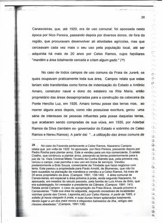 38


 Canasvieiras, que, até 1920, era de uso comunal: foi apossada nesta
 época por Nico Pereira, passando depois por diversos donos, de fora da
 região, que procuravam desenvolver ali atividades agrícolas, mas que
 cerceavam      cada vez mais o seu uso pela população                 local, até ser
 adquirida    há mais de 20 anos por Celso               Ramos,     cujos familiares
 "mantêm a área totalmente cercada e criam algum gado." (28)


        No caso de todos campos de uso comuns da Praia de Jurerê, os
 quais ocupavam praticamente toda sua área,              Campos relata que estas
 teriam sido transferidas como forma de indenização do Estado a Antônio
 Amaro,      construtor naval e dono do estaleiro           na Rita Maria, então
 proprietário das áreas desapropriadas para a construção da cabeceira da
 Ponte Hercílio Luz, em ,1926. Amaro tomou posse das terras mas,                       ao
                     ,    

 morrer alguns anos depois, como não possuísse escritura, gerou                   uma
 série de interesses de pessoas influentes pela posse daquelas terras,
 que acabaram sendo compradas de sua viúva, em 1935, por Aderbal
 Ramos daSilva (também ex- governador do Estado e sobrinho de Celso
 Ramose Nereu Ramos). A partir daí "...a utilização das áreas comuns de

                                                                                            ~/
                                                                                            ,'?;l
   28 - No caso da Fazenda pertencente a Celso Ramos, Nazareno Campos                       '*'"",
                                                                                            /";
   relata que por volta de 1920 foi apossada por Nico Pereira, passando depois por          "4,.,
   Pedro Rocha para plantar arroz. Este a vendeu para um rico comerciante, Evaristo         r-J
                                                                                            ~._-.J'r""
, Coelho, que 'continuou a plantar arroz, passando as terras posteriormente para o
  juiz da 1a. Vara Criminal Mileto Tavares da Cunha Barreto que,' pela primeira vez,        (~"
  cercou o campo, mas permitia o seu uso em troca de serviços. Vendeu                       ;.J,..
  posteriormente a Brás Souza, comerciante da Trindade que fazia negócios com               t&t
  terra. Este passou a propriedade para Paulo Amold, de Blumenau, que não foi               ""'"",
  bem sucedido na plantação de mandioca e vendeu-a a Celso Ramos, há mais de                 O~
  20 anos proprietário da área. (Campos: 1991, 138-140)      A área comunal de
  Canasvieirasi-ern-especial a' área próxima à praia; ainda segundo. Nazareno, foi
  apossada, em meados do século passado, pela família de Luís Alves de Brito, que
  era subdeleçador foi vereador e presidente da Câmara. (Campos: 1991 :141)
   Relata ainda Campos o caso da apropriação da Praia Brava, situada próximo a
  Canasvleiras: "Toda sue área foi adquirida, segundo momdoresde localidàéJes
   vizinhas (ponta das Canas, Lagoinha,etc) por Celso Ramos. A partir de '1985, o
  asfaltojá havia chégado â praia;esuBs dunas foram aplainadas totalmente,
  dando lugar a um dos meis novos e elegantes balneários da Ilha, refúgio das-
  classes abastadas." (Campos, 1991:136)                                ,
 
