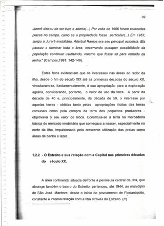 I"
                           r-.   __,_

I"""""



                                                                                                                                                               39


                    Jurerê deixou de ser livre e aberta(. ..) Por volta de 1956 foram colocadas
                    placas no campo, como se a propriedade tosse                                                               particular(. ..) Em 1957,
                    surgiu a Jurerê Imobiliária. Aderbal Ramos era seu principal acionista. Ela
                    passou a dominar toda a área, encerrando                                                                qualquer possibilidade             da
                 . população continuar usufruindo, mesmo que fosse só para                                                                          retitea« da
                    lenha." (Campos,1991: 142-146).


                                    Estes fatos evidenciam que os interesses nas áreas ao redor da
                    ilha, desde o fim do século XIX até as primeiras décadas dosécuío XX,
                                                                              ----   . _.   ---   ----   --_..     .   --          -    ._-----

                    vinculavam-se, fundamentalmente;                                                à sua apropriação para a exploração _
                    agrária, considerando, portanto,                                              o valor de uso da terra:                         A partir da
                                                    - ---   -- .---     -.-
                    década de 40 e, principalmente,                                                  da década de 50, o interesse por
                                                                                                                                                                    c}~
            ,       aquelas terras - obtidas tanto pelas                                                         apropriações          ilícitas das terras
         --r-,
                    comunais                 como pela compra                               da terra               dos pequenos                   produtores    -
                    objetivava               9 _seu, valor              de troca. Constituía-se                               a terra na mercadoria

                      ----
                  ------
                                        ºo
                    básica __ mercado ---imobiliário _quecomeçava a nascer, especialmente no
                                               _.



                    norte da Ilha, impulsionado pela crescente utilização das praias como
                    áreas de banho e lazer.                       r ,




                    1.2.2 - O Estreito e sua relação com a Capital nas primeiras décadas
                                   do        século XX.




                                   A área continental situada defronte à península central da Ilha, que
                    abrange também o bairro do Estreito, pertenceu, até 1944, ao município
                    de São José. Manteve, desde o início do povoamento de Florianópolis,
                                                                                                                                                  ~~
                    constante e intensa relação com a Ilha através do Estreito. (29)
 