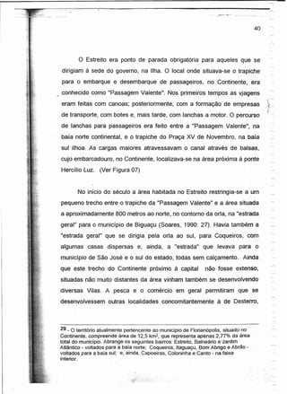 ,   __   ~~"     o   ~""   __   :-:""-~-'"~       o""




                                                                                                                    40    '




                                              o   Estreito era ponto de parada obrigatória para aqueles que se
               dirigiam à sede do governo, na Ilha. O local onde situava-se o trapiche
               para o embarque e desembarque                                     de passageiros,    no Continente, era
               conhecido como "Passagem Valente". Nos primeiros tempos as vjagens
                                                                                                                         ç---
               eram feitas com canoas; posteriormente, com a formação de empresas                                        /r~
                                                                                                                          {.
               de transporte, com botes e, mais tarde, com lanchas a motor. O percurso                                    '"


               de lanchas para passageiros era feito entre a "Passagem Valente", na
               baía norte continental, e o trapiche do Praça XV de Novembro, na baía
               sul ilhoa. As cargas maiores atravessavam                                  o canal através de balsas,
               cujo embarcadouro, no Continente, localizava-se na área próxima à ponte
               Hercílio Luz. (Ver Figura 07)


                                              No início do século a área habitada no Estreito restringia-se a um
               pequeno trecho entre o trapiche da "Passagem Valente" e a área situada
           a aproximadamente 800 metros ao norte, no contorno da orla, na "estrada
          geral" para o munidpio de Biguaçu (Soares, 1990: 27). Havia também a
          "estrada geral" que se dirigia pela orla ao sul, para Coqueiros, com
          algumas                                       casas dispersas   e, ainda, a "estrada"    que levava para o
          município de São José e o sul do estado, todas sem calçamento.                                        Ainda
          que este trecho do Continente próximo à capital                                          não fosse extenso,
          situadas não muito distantes da área vinham também se desenvolvendo
          diversas Vllas. A pesca e o comércio                                         em geral permitiram    que se
         desenvolvessem                                        outras localidades concomitantemente    à de Desterro,



         29 _ 6território atualmente pertencente ao município de Florianópolis, situado no
         Continente, compreende área de 12,5 km2, que representa apenas 2,77% da área
         total do município. Abrange os seguintes bairros: Estreito, Balneário euardim
         Atlântico - voltados para a baía norte; Coqueiros, ltaquaçu, Bom Abrigo e Abrão -
         voltados para a baía sul; e, ainda, Capoeiras, Coloninha e Canto - na faixa
         interior. .                  .


                                                                                                                          '.   '"
 
