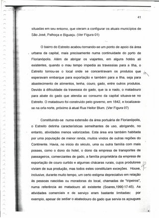 41


 situadas em seu entorno, que vieram a configurar os atuais municípios de
 São José, Palhoça e Biguaçu. (Ver Figura 01)


       o bairro do Estreito acabou tornando-se   um ponto de apoio da área
 urbana da capital, mais precisamente numa continuidade do porto de
 Florianópolis. Além de abrigar os viajantes, em alguns hotéis ali
 existentes, quando o mau tempo impedia as travessias para a Ilha, o
 Estreito tornou-se o local onde se concentravam os produtos que
 esperavam embarque para exportação e também para a Ilha, seja para
 abastecimento de alimentos, lenha, couro, gado, entre outros produtos.
 Devido à dificuldade da travessia do gado, que ia a nado, o matadouro
 para abate do gado que atendia ao consumo da capital situava-se no
 Estreito. O matadouro foi construído pelo governo, em 1842, e localizava-
 se na orla norte, próximo à atual Rua Heitor Blum. (Ver Figura 07)


       Constituindo-se numa extensão da área portuária de Florianópofis.
 o Estreito detinha características semelhantes de uso, abrigando, no
 entanto, atividades menos valorizadas. Esta área era também habitada
 por uma população de menor renda, muitos vindos de outras regiões do
 Continente. Havia, no início do século, uma ou outra família com mais
 posses, como o dono do hotel, o dono da empresa de transportes de
 passageiros, comerciantes de gado, a família proprietária da empresa de
 exportação de couro curtido e algumas chácaras rurais, cujos produtores      AD
 viviam de sua produção, mas todos estes constituíam exceções. Houve,         fV
 inclusive, durante muito tempo, um certo estigma depreciativo em relação
 às pessoas nascidas ou moradoras do local, chamadas de "tripeiros",
, numa referência ao matadouro ali existente (Soares, 1990:17-45). As
                                                                  ~.%

 atividades comerciais   e de serviço eram bastante limitadas:          por
                    .               -                        '.
 exemplo, apesar de sediar o abatedouro do gado que servia os áçougues ...
 