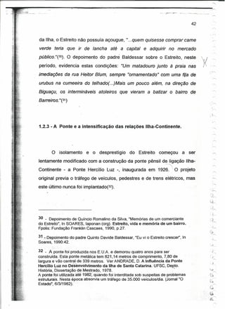 ~------------~~~~,<~.----~~-------------------------.--------------~                       ~'--. -"".-   - .



                                                                                              42

                                                                                                                              ,,'"'"



     da Ilha, o Estreito não possuía açougue, "...quem quisesse comprar carne
     verde teria que ir de lancha             até a capital e adquirir no mercado
     público. "(?JJ). O depoimento do padre Baldessar sobre o Estreito, neste                              ',            ~
                                                                                                               ~I
                                                                                                               fI,
     período, evidencia estas condições:            "Um matadouro junto à praia nas                             :/
                                                                                                                r
                                                                                                                     




     imediações da rua Heitor B/um, sempre "omamentado" com uma fiJa de
     urubus na cumeeira do telhado(. ..)Mais um pouco além, na direção de
     Biguaçu, os intermináveis          atoleiros   que vieram a batizar o bairro de
     Barreiros. "(31)




     1.2.3 - A Ponte e a intensificação das relações Ilha-Continente.




            O isolamento         e o desprestígio        do Estreito     começou      a ser
     lentamente modificado com a construção da ponte pênsil de Iigação'.lIha;;
                                                             ,.------......


     Continente - a Ponte Hercílio Luz -, inaugurada em /1926.  O projeto
    . original previa o tráfego de veículos, pedestres e de trens elétricos, mas
                                                                                                                                   "
                                                                                                                                     '--.,
     este último nunca foi implantado(32).




                                                                                                                              • j,.........

     30 - Depoimento de Quíricio Romalino da Silva, "Memórias de um comerciante                                              -,:.~
                                                                                                                                   "'-
     do Estreito", In SOARES, laponan (org). Estreito, vida e memória de um bairro.
     Fpolis: Fundação Franklin Cascaes, 1990, p.27.

     31~Dep()imento     do padre Quinto Davide Baldessar, "Eu vi o Estreito crescer', In
     Soares,1990:42.                         .

     32 - A~onte foi produzida nos E. U.A. e demorou quatro anos para ser
     construída.Esta ponte metálica tem 821,14 metros de comprimento, 7;8Clde
     largura e vão central de 339 metros. Ver ANDRADE, D. A Influência da Ponte
     Hercílio Luz no Desenvolvimento     da Ilha de SantaCatarina.UFSC;      Depto.
     História, Dissertação geM~~~~ad,o, 1978. .                         ."
     A ponte foi utüízáda ater1982;quando   foi interditada sob suspeitas de problemas
     estruturais. Nesta época absorvia um tráfego de 35.000 veículos/dia. (Jornal "O                                         (-"


                                                                                                                             ~:.~
     Estado", 6/3/1982).                                                                                                               '"
                                                                                                                             ~           .r'..
                                                                                                                      .      $'~'

                                                                                                                     .'.~

                                                                                                                             ,$').-----
                                                                                                                                       ,--.,.
 