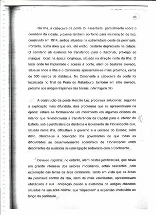 I      r-

'"""
1                                 Na Ilha, a cabeceira da ponte foi assentada           parcialmente sobre o
1"'--"
1                cemitério da cidade, próxima também ao forno para incineração de lixo,
I '""
                                                                          /




                 construido em 1914, ambos situados na extremidade oeste da península.
                 Portanto, numa área que era, até então, bastante depreciada na cidade.
                 ~O cemitério ali existente foi transferido para o Itacorubi, próximo ao
                 mangue              local, na época longínquo, situado na direção norte da Ilha. O
,
                 local onde foi implantado o acesso à ponte, além de bastante elevado,
,-
1



I
                 situa-se onde a Ilha e o Continente apresentam-se mais próximos, cerca
                 de 500 metros de distância. No Continente a cabeceira da ponte foi
                 localizada no final da Praia do Matadouro, também em sítio elevado,
                 próximo aos antigos trapiches das balsas. (Ver Figura 07)


                       ---   ~;

                  //              A construção da ponte Hercílio Luz procurava solucionar, segundo
                 a explicação mais difundida, dois problemas que se apresentavam na
                 época: estava se fortalecendo um movimento em algumas cidades do "
                 interior que reivindicavam a transferência da Capital para o interior dO~11
                                                                                             f hd
                 Estado, sob a justificativa da distância e isolamento de Florianópolis que,
                 situada numa ilha, dificultava o governo e a unidade do Estado; além
                 disto,            difundia-se    a convicção         dos governantes    de que. todas .~~

                 dificuldad~~_ ..        ªº__
                                            g~~~llyqLvJ!:!l~!1to econômico         de    Florianópotls   eram
                 decorrentes da ausência de uma ligação rodoviária com o Continente.",
                                                        -                                                r:   .'




                              d/Deve-se registrar, no entanto, além destas justificativas, que havia
                 um grande interesse dos setores imobiliários,                     então nascentes, pela

             ,
                 exploração das terras da área continental, tendo em vista que as áreas
       Á
                 da península central da Ilha, além de mais valorizadas, apresentavam
                 obstáculos à sua                 ocupação devido à existência' de antigas chácaras
             )


       :~.
                                                                                                  ">

                 situadas na s~,a?~eél~~ntral, que "impediam" a expansão imobiliária ao
                 longo da península.j.
                                                 ,~,/




                                                            -   ~,.
 