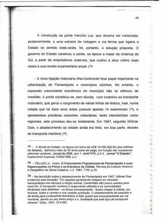 r~
f


I
                                                                                             44




                A construção da ponte Hercílio Luz, que deveria ser conectada,
     posteriormente,     a uma estrada de rodagem e via- férrea            que ligaria o
                                             J


     Estado no sentido leste-oeste,          foi, portanto, a solução       proposta.        O
     governo do Estado construiu a ponte, na época a maior da América do
     Sul, a partir de empréstimos externos, que custou a seus cofres duas
     vezes a sua receita orçamentária anual. (33)


         ,j>A nova ligação rodoviária Ilha-Continente teve papel importante na
     urbanização      de Florianópolis     e municípios     vizinhos.    No entanto,          o
     esperado       crescimento   econômico      do município     não se efetivou            de     ..  ~
           <J
     imediato. A ponte constituiu-se, sem dúvida, num incentivo ao transporte
     rodoviário, que gerou o surgimento de várias linhas de ônibus,--_ -.- numa..
                                                                     mas, -.   ..•   .....


                                                                                                  ..~
     cidade que há doze anos antes possuía apenas 14 automóveis (34), e
     ~-              .


     apresentava      precárias conexões rodoviárias,       tanto .interdistritais   como
     regionais, este processo deu-se lentamente. Em 1947, segundo Wilmar
     Dias, o abastecimento da cidade ainda era feito, em boa parte, através
     de transporte marítimo (35).



     33 _ A dívida doEstado, na época em tomo de US$10.000.000,00        (dez milhões
     de dólares), demorou mais de 50 anos para ser paga, em função das sucessivas
                                                                                                  '1 V"
     reformas cambiais. Jornal do DER, ano 1, abri111976, p.2-4; Jornal "O Estado",               (~

     Suplemento Especial, 23104/1986, p.2.                                                        n:
     34 _ PELUSO Jr., Victor. O Crescimento Populacional de Florianópolis e suas
     Repercussões no Plano e na Estrutura da Cidade. Revista do Instituto Histórico
     e Geográfico de Santa Catarina, n.3, 1981,7-54, p.25.

     35 -Na descrição sobre o abastecimento de Florianópolis em 1947, Wilmar Dias
     evidenciá esta situação: "Os vegetais geralmente chegam ao mercado
     transportados em veículos a tração animal. Caminhões são pouco usados para
     esse fim. O transporte metitimo é largamente utilizado e as comunidades
     litorâneas mais distantes - as ilhoas principalmente - fazem chegar à cidede, por
     lanchas, botes e canoas a sua variada produção. O abastecimento de pescado e
     de lenha para comoustivet doméstico é feito quase queexctusivemente por via
     marítima, devido ao seu baixo preço e a facilidade que este tipo de transporte
     oferece." (Dias, 1947: 33 e 69)                               .
 