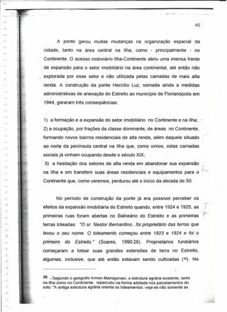--'   .. -_:.-   ..- .. _-----'.-   _:...



                                                                                                        45
"'"


r-

/'
         -           A ponte gerou muitas mudanças              na organização        espacial          da
'"            cidade, tanto na área central na Ilha, como - principalmente                        - no
                                                     I
'""'"



r--           Continente. O acesso rodoviário Ilha-Continente abriu uma imensa frente
..-..
              de expansão para o setor imobiliário na área continental, até então não
~
 '"""'
             . explorada por esse setor e não utilizada pelas camadas de mais alta
 r--          renda. A construção da ponte Hercílio Luz, somada ainda a medidas
,,-.'
              administrativas de anexação do Estreito ao município de Florianópolis em
 ~.
 .--..        1944, geraram três conseqüências:
0
 r';
              1) a formação e a expansão do setor imobiliário no Continente e na Ilha;                        »>




 /~           2) a ocupação, por frações da classe dominante, de áreas no Continente,
                                                                                                                       .>:
              formando novos bairros residenciais de alta renda, além daquele situado
              ao norte da península central na Ilha que, como vimos, estas camadas
              sociais já vinham ocupando desde o século XIX;
               3) a hesitação dos setores de alta renda em abandonar sua expansão
                                                                                                                 ~~
              na Ilha e em transferir suas áreas residenciais e equipamentos para o
              Continente que, como veremos, perdurou até o início da década de 50.


                     No período de construção da ponte já era possível perceber os
              efeitos da expansão imobiliária do Estreito quando, entre 1924 e -Ül25 , as                              ;
              primeiras ruas foram abertas no Balneário do Estreito e as primeiras                               c"r
              terras loteadas:     "0 sr. Nestor Bemardino ...foi proprietário das terras que
              levou o seu nome. O loteamento começou entre 1923 e 1924 e foi o
              primeiro   do      Estreito. "   (Soares,   1990:28).   Proprietários     fundiários
              começaram       a lotear suas grandes         extensões de terra no Estreito,
              algumas, inclusive, que até então estavam sendo cultivadas (36). No



              36 - Segundo ogeógrafo Armen Mamigonian, a estrutura agrária existente, tanto
              na Ilha comonoContinente,      repercutiu na forma adotada nos parcelamentos do
              solo: "A antiga estrutura agrária orienta osloteamentos: veja-se não somente as
 