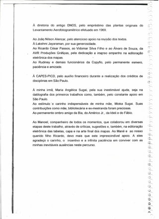 'r'~~~:::=:::::::=:::
           .   .-                      .--....                                                       .."'
                                                                                                     ,o.'.......,
                                                                                                     .'.              --
                                                                                                     ,.,......"

                                                                                                           ..'"
                                                                                                             .,......"


                    À diretoria do antigo ONOS, pelo empréstimo das plantas originais           do    ..   ",,",
                                                                                                           ~_ ...
                    Levantamento Aerofotogramétrico efetuado em 1969.
                                                                                                     :..
                                                                                                            .     ",



                                                                                                      ,;.n"')~

                                                                                                      "1

                                                                                                      .....
                                                                                                         t,.--.,
                    Ao João Nilson Alencar, pelo atencioso apoio na revisão dos textos.
                                                                      -.                              ."1,......"
                    À Lakshmi Jayaraman, por sua generosidade.                                        -'.• :l.'

                                                                                                     ("0
                    Ao Ricardo César Passos, ao Vidomar Silva Filho e ao Álvaro de Souza, da
      ~
      L.
                                                                                                     .,;~~

                    AVR Produções Gráficas, pela dedicação     e   imenso empenho na editoração      "':':0

                                                                                                       ''',......"
                    eletrônica dos mapas.                                                                     .,......"
      ii
                    Ao Rudiney e demais funcionários da Copyflo, pelo permanente esmero,
      ~                                                                                                      '0

     ~I~
                    paciência e amizade.                                                                      ;,---.,
               1,
                                                                                                     .ifl~

     1I:.
      !
     .1'
                    À CAPES-PICO, pelo auxílio financeiro durante a realização dos créditos de
                    disciplinas em São Paulo.
                                                                                                      ".t>' ••


                                                                                                     n",           '-

                                                                                                     ~
     'I"                                                                                              'h
     ;';1'


                    À minha irmã, Maria Angélica Sugai, pela sua inestimável ajuda, seja na                  .~

     't'            datilografia dos primeiros trabalhos como, também, pelo constante apoio em                 ~
     J,             São Paulo.
                    Ao estímulo' e carinho indispensáveis de minha mãe, Mioka Sugai. Suas             ~}r-."
                                                                                                              .
                                                                                                           . .;,---.,



                                                                                                             ,"-
                    contribuições como mãe, bibliotecária e ex-mestranda foram preciosas.                     ,h
                                                                                                              -,
                    Ao permanente ombro amigo da Bia, do Américo Jr., da Ideli e do Fábio.                        ~..-..
 ;~
                                                                                                        '
                                                                                                      'y-.-.

                    Ao Manoel, companheiro de todos os momentos, que colaborou em diversas                    »<;
                                                                                                       .)
                                                                                                      :;;~
 11.,               etapas deste trabalho, através de críticas, sugestões e, também, na editoração
                    eletrônica das tabelas, capa e na arte final dos mapas. Ao Mané e ao nosso               h
                    querido filho Ricardo, devo mais que este imprescindível apoio. A eles           '~.J"
                                                                                                      h'"
                                                                                                     ~,j"",
                    agradeço o carinho, o    incentivo e a infinita paciência em conviver com as      ~.~
                                                                                                      ~I"""'
                    minhas inevitáveis ausências neste percurso.                                      ,n
                                                                                                      .....
                                                                                                       '<~r--


·'1lIl                                                                                                u~
                                                                                                     0"'"
                                                                                                       ,
                                                                                                       ~"'A'~".   J

""'l{

;11-'
                                                                                                     .~}~
lJ                                                                                                         .Ór .,

                                                                                                      u(
',i~:'
                                                                                                      Qrr-;

 .,    !
       .,
                                                                                                      ",~
                                                                                                      ~~  "....
                                                                                                      ;,'!"

                                                                                                      'J,......"

                                                                                                     (J,......"
                                                                                                     ,.J,---.,
                                                                                                      .

                                                                                                      ;~j
                                                                                                      (-!l
                                                                                                                    ~
                                                                                                      '~
                                                                                                                    r>;
                                                                                                     êr>.
                                                                                                     6....---..
                                                                                                      ~
                                                                                                                    ('.
 