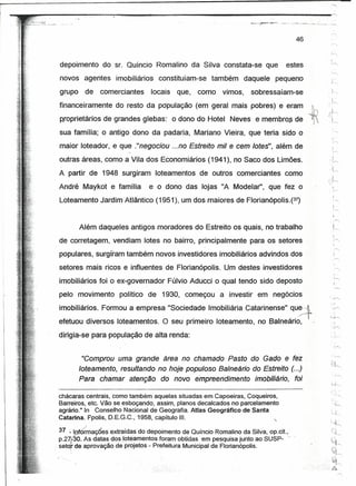 r                                                                                                            ~
I
r                                                                                                         .. ""'-




                                                                                           46                '"


     depoimento      do sr. Quíncio Romalino da Silva constata-se que                 estes
     novos agentes       imobiliários     constituíam-se    também       daquele   pequeno
     grupo    de    comerciantes        locais    que,   como   vimos,     sobressaíam-se
     financeiramente     do resto da pópulação (em geral mais pobres) e eram                        h
                                                                                                    ir)    J
     propríetários de grandes glebas:            o dono do Hotel Neves, e membros de            l        ;:.~r-.
                                                                                                             !

     sua família; o antigo dono da padaria, Mariano Vieira, que teria sido o
     maior loteador, e que ."negociou ...no Estreito mil e cem lotes", além de
                                                                                                             1
     outras áreas, como a Vila dos Economiários (1941), no Saco dos Limões.                                 ',~
                                                                                                          ;~
     A partir de 1948 surgiram loteamentos de outros comerciantes, como
                                                                                                             ·k
     André Maykot e família          e o dono das lojas nA Modelar", que fez o                                 I
                                                                                                              -:,.-..


     Loteamento Jardim-Atlântico (1951), um dos maiores de Florianópolis.Pt)


                                                                                                                  ,
             Além daqueles antigos moradores do Estreito os quais, no trabalho                                 .I
                                                                                                                  t           .



     de corretagem, vendiam lotes no bairro, principalmente para os setores                                   '~
                                                                                                                  1



     populares, surgiram também novos investidores imobiliários advindos dos
     setores mais ricos e influentes de Florianópolis. Um destes investidores
     imobiliários foi o ex-govemador Fúlvio Aducci o qual tendo sido deposto
     pelo movimento        político de 1930, começou            a investir em negócios
     imobiliários. Formou a empresa "Sociedade Imobiliária Catarinense" qu~
     efetuou diversos loteamentos. O seu primeiro loteamento, no Balneário,                     I

     dirigia-se para população de alta renda:                                                                ..       ,,.... ....




              "Comprou uma grande área no chamado Pasto do Gado e fez
             loteamento, resultando no hoje populoso Balneário do Estreito (...)
           . Para chamar etençêo do novo empreendimento imobiliário, foi

     chácaras centrais, como também aquelas situadas em Capoeiras, Coqueiros,
     Barreiros, etc. Vão se esboçando, assim, planos decalcados no parcelamento
     agrário." In Conselho Nacional de Geografia. Atlas Geográfico de Santa
     Catarina. f!polis, D.E.G.C., 1958, capítulo 111.

      37 ;:. P.fÓ:mações extraídas do depoimento d~ Quíncio Rom~lin~ da Silva, o~.cit.,_
           J
      p.2~'-30. As datasdos loteamentosforam     obttdasem pesquisa Junto ao SU~p-
    ; setqr de aprovação de projetos - Prefeitura Municipal de Florianópolis.
 
