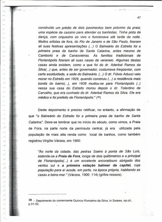 '"'     .>                                                                                     47
'"      ,.
        ,
0

I'"-'               construído um prédio de dois pavimentos bem próximo da praia;
                    uma espécie de cassino para atender os banhistas. Tinha pista de
'"'
'"'"'               dança, com orquestra ao vivo e funcionava até tarde da noite.
r-..                Muitos artistas de fora, do Rio de Janeiro e ee São Paulo, fizeram
,-..                ali suas festivas apresentações (...) O Balneário do Estreito foi a
~,                  primeira praia de banho de Santa Catarina, antes mesmo de
--...               Camboriú e de Canasvieiras. As famílias tradicionais de
                    Florianópolis fizeram ali suas casas de veraneio. Algumas destas
                    casas ainda existem, como a que foi do dr. Aderbal Ramos da
                    Silva(. ..) que, antes de ser governador, costumava freqüentar, com
                    certa assiduidade, a sede do Balneário. (...) O ar. Fúlvio Aducci veio
                    morar no Estreito em 1926, quando construiu (...) a residência mais
                    bonita do bairro(. ..), em 1938 mudou-se para Florianópolis (..)
                    nessa sua casa do Estreito morou depois o dr. Tolentino de
                    Carvalho, que era cunhado do ar. Aderbal Ramos da Silva. Ele era
                    médico e foi prefeito de Floria noootis. " (38)


                    Deste depoimento é preciso retificar, no entanto, a afirmação de
             que "o Balneário do Estreito foi a primeira praia de banho de Santa
             Catarina". Deve-se lembrar que no início do século, como vimos, a Praia
                                   G-
             de Fora, na parte norte da península central, já era                 utilizada pela
             população de mais alta renda como              local de banhos, como também
             registrou Virgílio Várzea, em 1900:


                    '~o norte da. cidade, das pedras Soeiro à ponta de São Luís,
                    estende-se a Praia de Fora, longa de dois quilômetros e a principal
                    de Florian6polis(...) é um excelente ancoradouro abrigado dos
                    ventos sul e a primeira estação balnear da cepitet, cuja
                    população para aí acode, em parte, na época própria, habitando as
                    casas a beira-mar." (Várzea, 1900: 114) (grifas nossos).




             38 ':" Depoimento do comerciante Quíncio Romalino da Silva, In Soares, op.cit.,
             p.31-32.
 