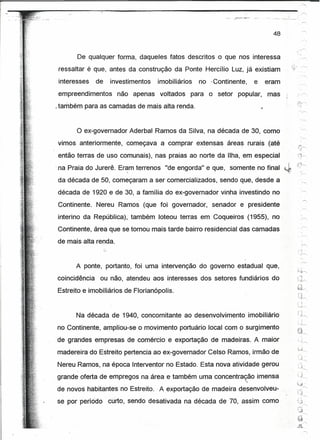 ·.      ""

                                                                                     48



       De qualquer forma, daqueles fatos descritos o que nos interessa
 ressaltar é que, antes da construção da Ponte Hercílio Luz, já existiam
 interesses    de   investimentos   imobiliários     no -Continente,      e        eram
empreendimentos       não apenas     voltados      para o setor   popular,         mas    "      •..•.....•......




_também para as camadas de mais alta renda.                                   '"


       o ex-governador    Aderbal Ramos da Silva, na década de 30, como
vimos anteriormente,     começava a comprar extensas          áreas rurais (até               .,...~
                                                                                          .:"'J~
então terras de uso comunais), nas praias ao norte da Ilha, em especial                   71~

-na Praia do Jurerê. Eram terrenos "de engorda" e que, somente no final
                        -,

da década de 50, começaram a ser comercializados, sendo que, desde a
década de 1920 e de 30, a família do ex-governador vinha investindo no
Continente. Nereu Ramos (que foi governador, -senador e presidente
interino da República), também loteou terras em Coqueiros (1955), no
Continente, área que se tornou mais tarde bairro residencial das camadas
                                                                                          '.'~




de mais alta renda.


       A ponte, portanto, foi uma intervenção do governo estadual que,
                                                                                          ~;~/'-,
                                                                                          ,--~
coincidência    ou não, atendeu aos interesses dos setores fundiários do                  ~ ~-.."
                                                                                              ~,~
                                                                                          ~d--",
Estreito e imobiliários de Florianópolis.
                                                                                              (j~

                                                                                              ~-~-
                                                                                                 1



       Na década de 1940, concomitante ao desenvolvimento               imobiliário
no Continente, ampliou-se o movimento portuário local com o surgimento
de grandes empresas de comércio e exportação de madeiras. A maior
madereira do Estreito pertencia ao ex-governador Celso Ramos, irmão de                    '':    ~
                                                                                                 ,
                                                                                                 -

                                                                                          '-.J~
Nereu Ramos, na época Interventor no Estado. Esta nova atividade gerou                    "'j '"
                                                                                          ',~


grande oferta de empregos na área e também uma concentração imensa                        U~~,
                                                                    "
                                                                                          ''-:J
de novos habitantes no Estreito .. A exportação de madeira desenvolveu-                              '"
                                                                                          Cj-r--,
se por período      curto, sendo desativada na década de 70, assim como
 