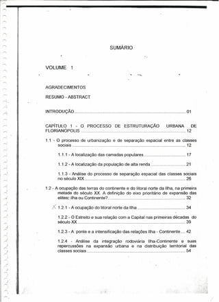I~--~~~~~~~~--------~"
~~--'

I
I~




                                                             SUMÁRIO'



                        VOLUME       1



                        AGRADECIMENTOS
             ,
             '.'



                        RESUMO - ABSTRACT


                        INTRODUÇÃO                       ,                                          01


                        CAPíTULO 1 - O PROCESSO                DE ESTRUTURAÇÃO           URBANA       DE
                        FlORIANÓPOLlS                                                               12
                                                                                                      "




            "




             >
                   '

                   ,.
                        1.1 - O processo de urbanização       e de separação espacial entre as classes
                              sociais                                                             12

                              1.1.1 - A localização das camadas populares                           17


            .'     i
                              1.1.2 - A localização da população de alta renda                      21

                              1.1.3 - Análise do processo de separação espacial das classes sociais
                              no século XiX                                                  26
      )
    r>.
       )
                        1.2 - A ocupação das terras do continente e do litoral norte da Ilha, na primêira
            ;-     ;
    /'"                       metade do século XX. A definição do eixo prioritário de expansão das
    A;                         elites: ilha ou Continente?                                          32
    r<
                           ;< 1.2.1 - A ocupação   do 'litoral norte da Ilha                        34

                              1.2.2 - O Estreito e sua relação com a Capital nas primeiras décadas do
                              século XX                                                          39

                              1.2.3 - A ponte e a intensificação das relações Ilha - Continente .... 42

                              1.2.4 '- Análise da integração rodoviária Ilha-Continente e suas
                              repercussões na expansão urbana e na distribuição territorial das
                              classes sociais                ,                             54


            .. l-
       .J   " i




    r'.                                                                                                        ,
                                                                                                            I
 