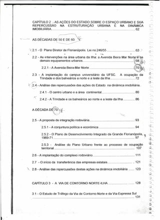 r   ~~~           •• ~~        __ ••••        ~   ••   ~    •.•••••        ~   ••••••••••••••••••••••••••••••••••                                                              0




                                 CAPíTULO 2 - AS AÇÕES DO ESTADO SOBRE O ESPAÇO URBANO E SUA
                                 REPERCUSSÃO     NA ESTRUTURAÇÃO    URBANA   E NA DINÂMICA
                                                                                                                                                                            .,-,,...-...,
                                 IMOBiliÁRIA                                            62


                   ~-_.~


          .                    ,'2.1 -   o   Plano Diretor de Florianópolis. lei nO.246/55                                                            6.3 )
                                                                                                       ~     .....••...                        ..
          í
              I                  2.2 -    ~:~~~:~~:f::~e~::~~b~~:S~~.
                                                      ~~
                                                       ..      ~.~~07
                                                                 ~ffi
                                                                                                   I.I.~.~.:
                                                                                                         ..~..~~~~~~~.~.~.i~~
                                                                                                                            ..~~.~.
                                                                                                                                                      sr:
     (                                     2.2.1 - A Avenida Beira-Mar Norte                                                                        ..!iU70. 11.            -c-,


          í,
                                                                                                                                                      .~     .:(       '"',,
                                 2.3       A implantação do campus universitário da UFSC.                                          A ocupação da
                                          Trindade e dos balneários a norte e a leste da Ilha                                               72
                                ~    .
                           .y l 2.4,''''Análise        das repercussões das ações do Estado na dinâmica imobiliária..
                                <::
                                          2.4.1 - O centro 'urbano ea área continental..                                                               80
                                    y
                                          2.4.2 - A Trindade e os balneários ao norte e a leste da Ilha                                                86,
                                                                                                                                                                             .'.-."




                                 2.5 - A proposta de integração rodoviária                                                                           :93

                                           2.5.1 - A conjuntura política e econômica                                                                   94
                                                                                                                                                                        ,        ;
                                                                                                                                                                                 'r"

                                                                                                     Integrado da Grande Florianópolis, 1. :iJ"
                                                                                                                                                                        . ~;:.--
                                           2.5.2 - O Plano de Desenvolvimento
                                           1969-71                                                                                97    ..' :;,.l
                                                                                                                                                                        ~~
                                           2.5.3 - Análise do Plano Urbano frente ao processo                                          de ocupação                      ~~
                                                                                                                                                                        ~:~
                                           territorial                                                                                         107                      ~"
                                                                                                                                                                        ~g~
                                 2.6 - A implantação do complexo rodoviário                                                                            111,

                                 2.7 - O início da transferência das empresas estatais                                                                 121

                          .     2.8 - Análise das repercussões destas ações na dinâmica imobiliária                                                   123


                                                                                                                                                                            3-
                                                                                                                                                                             '"~
                                 CAPíTULO 3 - A VIA DE CONTORNO NORTE-ILHA                                                                             128              "-.)
                                                                                                                                                                              ,,~
                                                                                                                                                                        ::.~~
                                                                                                                                                                                ,~
                                                                                                                                                                        ;",;j
                                 3.1 - O Estudo deTráfego da Via de Contorno Norte e da Via Expressa Sul
                                                                                                                                                                        f}"
                                 ..................................................................................................................... 13,1             ..:~~

                                                                                                                                                                        .~,
                                                                                                                                                                              ::,.'
                                                                                                                                                                       :~

                                                                                                                                                        ;';c:' ;.;   ;#>.::
 