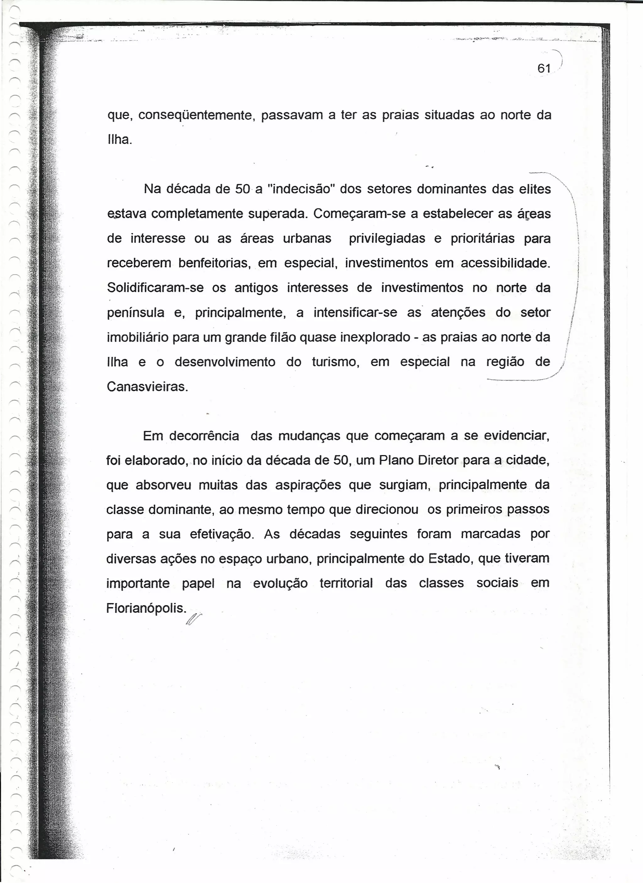 61



que, conseqüentemente, passavam a ter as praias situadas ao norte da
Ilha.

                                                                   --,,_,
        Na década de 50 a "indecisão" dos setores dominantes das elites "
estava completamente superada. Começaram-se a estabelecer as áreas                                
                                                                                                      ,
de interesse ou as áreas urbanas         privilegiadas e prioritárias para                            
                                                                                                      ~
receberem benfeitorias, em especial, investimentos em acessibilidade.                                 1
                                                                                                      !
Solidificaram-se os antigos interesses de investimentos no norte da                               )

península e, principalmente, a intensificar-se as atenções do setor                               í
imobiliário para um grande filão quase inexplorado - as praias ao norte da                    I
                                                                                              ,
Ilha e o desenvolvimento

Canasvieiras.
                                                                _
                             do turismo, em especial na região de
                                                                  ..   --~--//
                                                                                          j



        Em decorrência das mudanças que começaram a se evidenciar,
foi etaboradorio início da década de 50, um Plano Diretor para a cidade,
que absorveu muitas das aspirações que surgiam, principalmente da
classe dominante, ao mesmo tempo que direcionou os primeiros passos
para a sua efetivação. As décadas seguintes foram marcadas por
diversas ações no espaço urbano, principalmente do Estado, que tiveram
importante   papel na .evolução    territorial   das classes   sociais       em
Florianópolis.       _
                 f
 