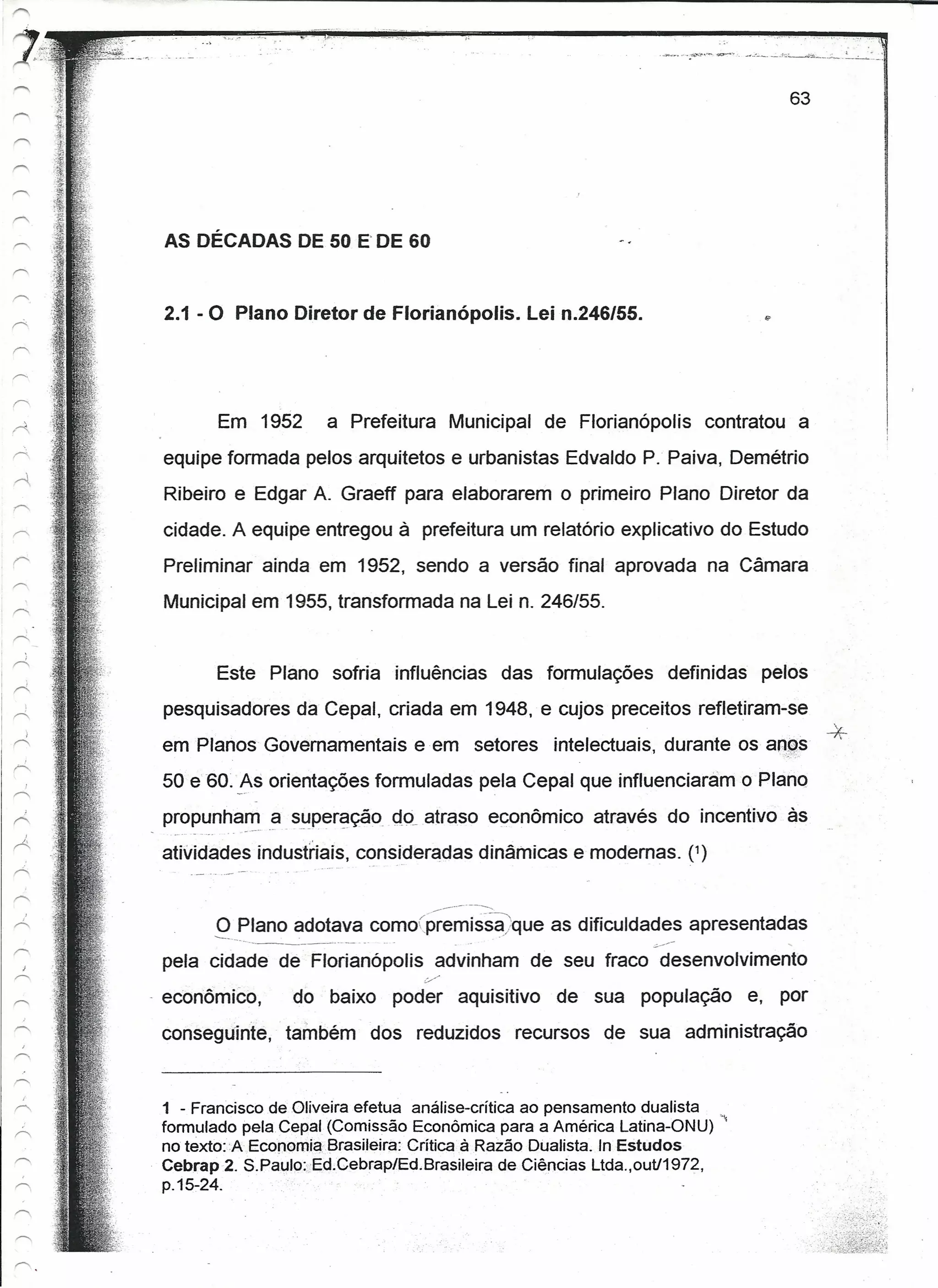63




          AS DÉCADAS DE 50 E DE 60


          2.1 - O Plano Diretor de Florianópolis.                                 Lei n.246/55.




                      Em 1952         a Prefeitura         Municipal de Florianópolis                    contratou a
          equipe formada pelos arquitetos e urbanistas Edvaldo P. Paiva, Demétrio
          Ribeiro e Edgar A. Graeff para elaborarem o primeiro Plano Diretor da
          cidade. A equipe entregou à prefeitura um relatório explicativo do Estudo
          Preliminar ainda em 1952, sendo a versão final aprovada na Câmara
          Municipal em 1955, transformada na Lei n. 246/55.


1"-:'"
                    Este Plano sofria influências                               das formulações     definidas    pelos
          pesquisadores da Cepal, criada em 1948, e cujos preceitos refletiram-se
          em Planos Governamentais eem                                 setores       intelectuais, durante os anes
                                                                                                                            *
          50 e 60. js orientações formuladas pela Cepal que influenciaram o Plano
          propunham a superação do atraso econômico através do incentivo às
                   -- - - - -"
                           ..   ...



          atividades índustriais, consideradas dinâmicas e modernas. (')

                                                          ------....
                   O Plano adotava comoípremissa.que                                 as dificuldades apresentadas
                ----._--              -------               -    o-o     ••••                     s->:              .....


          pela cidade de Florianópolis                    advinham de seu fraco desenvolvimento
                                                     :/

         - econômico,           do baixo          poder         aquisitivo           de sua população           e, por
          conseguinte,     também               dos reduzidos                    recursos de sua administração



          1 - Francisco de Oliveira efetua análise-crítica ao pensamento dualista
          formulado pela Cepal (Comissão Econômica para a América Latina-ONU) '."
          no texto: A Ecopomia.Brasileira: Crítica à Razão Dualista. In Estudos
          Cebrap2. S.Paulo:;Ed,Cebrap/Ed.Brasileira      de Ciências Ltda.,outl1972,
          p.1S:-24.
 