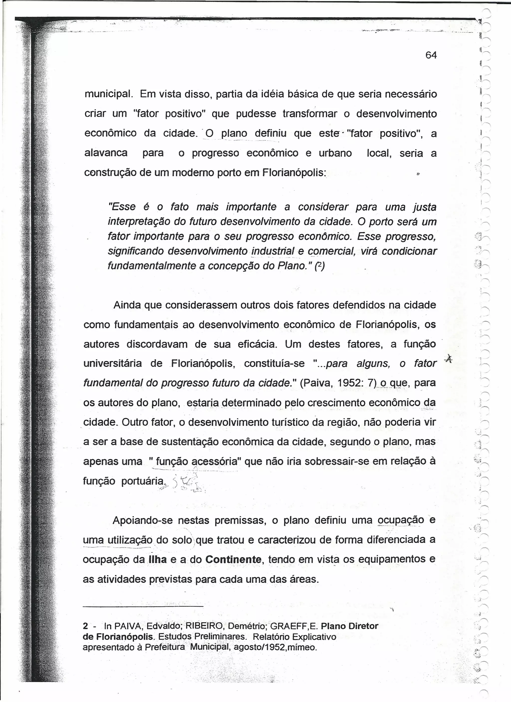 '

~~",----~~~-'y~,~~.~",~
               ..
               ~~,~":.----~~------~--~--~~----
 _
...••..   ..-:- .. _.'-   -~- _.
                                                                                                                                                          .~
                                                                                                                                                                 ""
                                                                                                                                                                      .-
                                                                                                                                                            c.::
                                                                                                                                   64                        t /
                                                                                                                                                                 ""




                                                                                                                                                           to::::
                municipal.                 Em vista disso, partia da idéia básica de que seria necessário                                                    .,
                                                                                                                                                             I~
                                                                                                                                                              .,
                                                                                                                                                             II ~

                criar um "fator positivo" que pudesse transformar                                              o desenvolvimento
                                                                                                                                                               .,
                                                                                                                                                             ! /

                econômico                  da cidade.                           O ~I~~~, definiu que este' "fator positivo",           a                      I  ,
                alavanca                   para             o progresso                 econômico      e urbano      local, seria a
                                                                                                                                                            .,,,,
                                                                                                                                                              I .



               construção de um moderno porto em Florianópolis:


                                   "Esse   é o fato mais importante                             a considerar
                                                                                         para uma justa
                                   interpretação do futuro desenvolvimento da cidade. O porto será um
                                   fator importante para o seu progresso econômico. Esse progresso,
                                                                                                                                                       --~
                                   significando desenvolvimento lndu.stria.I,e comerciel, virá condicionar                                               ",.",




                                   fundamentalmente a concepção do Plano." (2)                                                                         r~.--...
                                                                                                                                                        -:»




                                    Ainda que considerassem outros dois fatores defendidos na cidade
               como fundamentais ao desenvolvimento                                             econômíco de Florianópolis, os
               autores discordavam                                      de sua eficácia.        Um destes fatores,           a função .
                                                                                                                                           -A
               universitária                 deFlorianópolis,                          constituía-se    "...para   alguns,    o fator
               fundamental do progresso futuro da cidade." (Paiva, 1952: 7tJLQye, p~ra

               os autores do plano, estariadeterminado                                          p~lo crescimento econômico.2,§I
            ,cidade. Outro fator, o desenvolvimento turístico da região, não poderia vir
                                                                                                                                                        -. ..),......,


               a ser a base de sustentação econômica da cidade, segundo o plano, mas                                                                   7~,

               apenas uma "função acessória"                                            que não iria sobressair-se em relação à
                                             -~._.-            ...    ..:'...                                                      .
                                                                      "

              função portuária; ') f.::~.
                                                  :/   .-   ".",'    '-~.~      :
                                                                                                                                                            .."


                                    Apoiando-se nestas premissas, o plano definiu uma Q~ypa~o                                          e                       ...,
                                                              <.                                                                                -.~<]-....
              uma utilização. do solo-que tratou e caracterizou de forma diferenciada a
              _.~-~--_._- ------'--   .       .



              ocupação da ,Uha e a do Contil1ente, tendo em vista os equipamentos e

              as atividades previstas para cada uma das áreas.

                                                                                                                                                           ,-"'.




              2 - In PAIVA, Edvaldó;RIBEIR0;      Demétrio;'GRAEFF,E. Plano Diretor
              de Florianópolis. EstudQsPrelimjn.ares. Relatório Explicativo
              apresentado à Prefeitúiá"Mynicipâl,  agosto/1952,mfmeo.
                                                                                                                                                .      ...,,",
                                                                                                                                                      ~
                                                                                                                                                       ...•.,......,
                                                                                                                                                    .,'~:_.
 