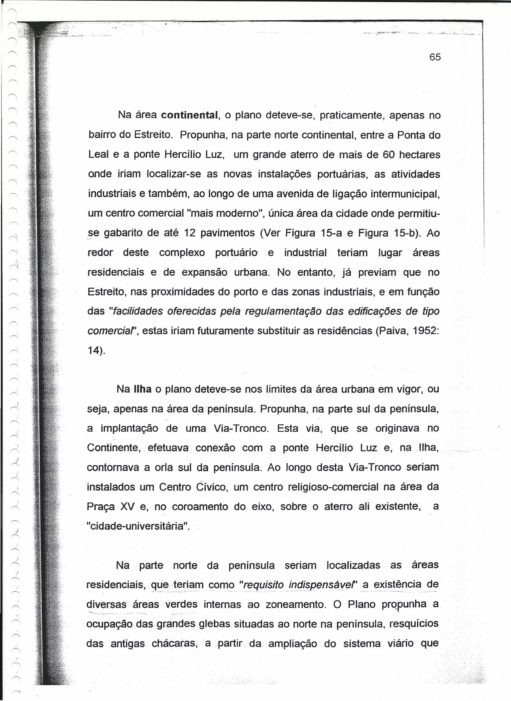 I


            •. -o' ~.:', -,   -                 '.                ,,'- i'




                                                                                                                                                                                                                                                                              65




                Na área continental, o plano deteve-se, praticamente, apenas no

    bairro do Estreito. Propunha, na parte norte continental, entre a Ponta do
    Leal e a ponte Hercílio Luz, um grande aterro de mais de 60 hectares
    ande iriam localizar-se as novas instalações portuárias, as atividades
    industriais e também, ao longo de uma avenida de ligação intermunicipal,
    um centro comercial "mais moderno", única área da cidade onde permitiu-
    .§e gabarito de até 12 pavimentos (Ver Figura 15-a e Figura 15-b). Ao
    redor           deste                       complexo                                                  portuário- e                                           industrial                                  teriam                    lugar                  áreas
    residenciais                    e de expansão urbana                                                                                                 No entanto, já previam que no
    Estreito, nas proximidades do porto e das zonas industriais, e em função
    das "facilidades oferecidas pela regulamentação das edificações de tipo
    comerciar, estas iriam futuramente substituir as residências (Paiva, 1952:
    14).


              Na Ilha o plano deteve-se nos limites da área urbana em vigor, ou
    seja, apenas na área da península. Propunha, na parte sul da península,
    a implantação                                    de uma Via-Tronco.                                                                                  Esta via, que se originava                                                                                       no
    Continente, efetuava conexão com a ponte Hercílio                                                                                                                                                                 Luz e, na Ilha,
    contornava a orla sul da península. Ao longo desta Via-Tronco seriam
    instalados um Centro Cívico, um centro religioso-comercial                                                                                                                                                                          na área da
    Praça XV e, no coroamento do eixo, sobre o aterro ali existente,                                                                                                                                                                                                                 a
    "cidade-universitária" .


              Na                  parte                           norte                                 da             península                                 seriam                                    localizadas                       as               áreas
    residenciais, que teriam como "requisito tndispenseve!'
                                    --   ._".        -   ---"--             _.,   ••   - ••   -_.-.--        .-   "-   ••   "--   -"-'   --'-"".-   ,~   •••••   -_._-_._   ••   _~-----_   ••   -.-   -          -
                                                                                                                                                                                                                      a existência de
                                                                                                                                                                                                                      _.-   •••   _.     o   _~   •   -   -    _.   ,.   __   ••••   ~




    ~_i_~~~~a~~:as v:rdes
            __
             ~                                                                                          internas ao zoneamento.                                                                             O Plano prQPunha a
    ocupação das grandes glebas situadas ao norte na península, resquícios
    das antigas chácaras, a partir da. ampliação                                                                                                                                                           do sistema viário que
 