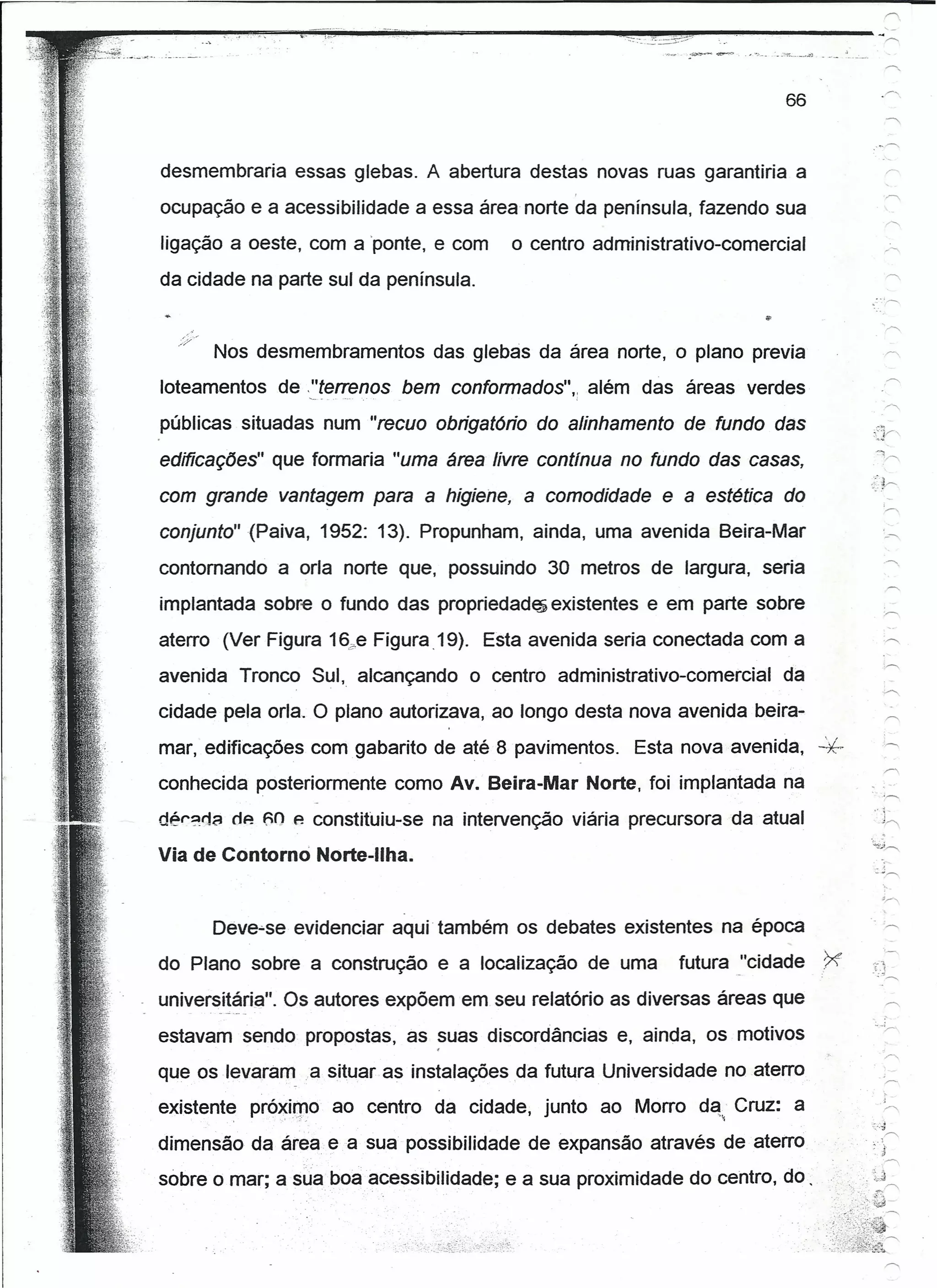 66


desmembraria essas glebas. A abertura destas novas ruas garantiria a
ocupação e a acessibilidade a essa área norte da península, fazendo sua
ligação a oeste, com a 'ponte, e com     o centro administrativo-comercial
da cidade na parte sul da península.


      Nos desmembramentos       das glebas da área norte, o plano previa
loteamentos de ,.=t~"enos bem contormedos';       além das áreas verdes
públicas situadas num "recuo obrigatório do alinhamento de fundo das                  o-
edifícações" que formaria "uma área livre contfnua no fundo das casas,
com grande vantagem para a higiene, a comodidade e a estética do
conjunto" (Paiva, 1952: 13). Propunham, ainda, uma avenida Beira-Mar

contomandoa     orla norte que, possuindo 30 metros de largura, seria
implantada sobre o fundo das propriedades existentes e em parte sobre
aterro (Ver Figura 16,?eFigura .19). Esta avenida seria conectada com a
avenida Tronco Sul, alcançando      o centro administrativo-comercial    da
cidade pela orla. O plano autorizava, ao longo desta nova avenida beira-
mar, edificações com gabarito de até 8 pavimentos.     Esta nova avenida,     -k
conhecida posteriormente como Av. Beira-Mar Norte, foi implantada na
dér?r1a rlp- f;() e constituiu-se na intervenção viária precursora da atual

Via de Contorno Norte-Ilha.

                                                                                          'r


      Deve-se evidenciar aqui' também os debates existentes na época
do Plano sobre a construção e a localização de uma          futuravcidade     .~      .--'"
                                                                                       L(
                                                                                      =:-;
universitária". Os autores expõem em seu relatório as diversas áreas que
estavam sendo propostas, as suas discordâncias e, ainda, os motivos
que os íevararn ia situar as instalações da futura Universidade no aterro
existente pró~irpo ao centro da cidade, junto ao Morro d~~'Cruz: a
                                                                                      ::..':1
                                                                                            r-"
dimensão da área ea sua possibilidade de expansão através de aterro                 .; j
                                                                                          ."




sobre o mar; a sua boa acessibilidade; e a sua proximidade do centro, do.          .-. 1.J




                                                                              1X~':
 