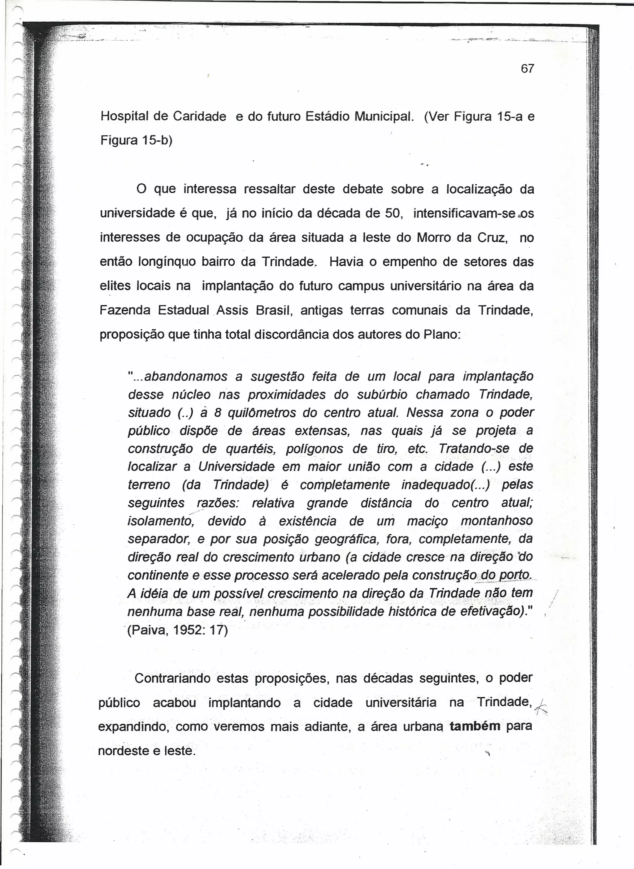 .••...,.---~ ..~---..~,       _-<'''':''---   -~~-"""~----
                                                                                                                                     r
                                                                                                                              :'_----4

                                                                                                                                     i,
                                                                                                                                     f
                                                                                                               67
                                                                                                                                     11'
                                                                                                                                     I,




Hospital de Caridade      e do futuro Estádio Municipal.    (Ver Figura 15-a e
                                                                                                                                     I
                                                                                                                                     i
Figura 15-b)

                                                                                                                                         II
      o   que interessa ressaltar deste debate sobre a localização da                                                                    ,I,

universidade é que, já no início da década de 50, intensificavam-se .os                                                                  I'
                                                                                                                                         !
interesses de ocupação da área situada à leste do Morro da Cruz,                                               no
                                                                                                                                         I
então longínquo bairro da Trindade.         Havia o empenho de setores das
elites locais na implantação do futuro campus universitário na área da
                                                                                                                                         I'
                                                                                                                                         Ii
Fazenda Estadual Assis Brasil, antigas terras comunais da Trindade,                                                                       I
proposição que tinha total discordância dos autores do Plano:
                                                                                                                                         I
                                                                                                                                         I
                                                                                                                                         ,.
                                                                                                                                         jI
     " ...abandonamos a suçestêo feita de um local para implantação
                                                                                                                                         r
                                                                                                                                         I
     desse núcleo nes proximidades do subúrbio chamado Trindade,                                                                         I
     situado (..) á 8 qui/6metros do centro atual. Nessa zona o poder
     público dispõe de áreas extensas, nas quais já se projeta a                                                                         I'
     construção de quartéis, polígonos de tiro, ete. Tretendo-se de                                                                       I
                                                                                                                                          I'
     localizar a' Universidade em maior união com a cidade (...) este                                                                     I'
     terreno (da Trindade) é completamente inadequado( ...) pelas                                                                         I
     seguintes razões: relativa grande distância do centro atual;
     tsotemento, devido à existência de um maciço montanhoso                                                                              I
                                                                                                                                          I'
                                                                                                                                          I
     separador, e por sua posição geográfica, fora, completamente, da                                                                     i
                                                                                                                                          i
     direção real do crescimento urbano (a cidâde cresce na dià~ção tio
                                                                                                                                          I
     continente e esse processo será acelerado pela construçáo;J!PJ20ftº ...
     A idéia de um oosstvet crescimentone direção da Trindqr;!'Rqqotem
     nenhuma base real, nenhuma possibilidade histórica de ~fetiváção)." ,                                                                   I
    .(Paiva, 1952: 17)
                                                                                                                                             I
                                                                                                                                             I
      Contrariandoestas      proposições,   nas décadas seguintes, o poder
público   acabou    implantando    a   cidade    universitária   na                        Trindade,                   j;
expandindo, como veremos mais adiante, a área urbana também para
nordeste e leste.
 