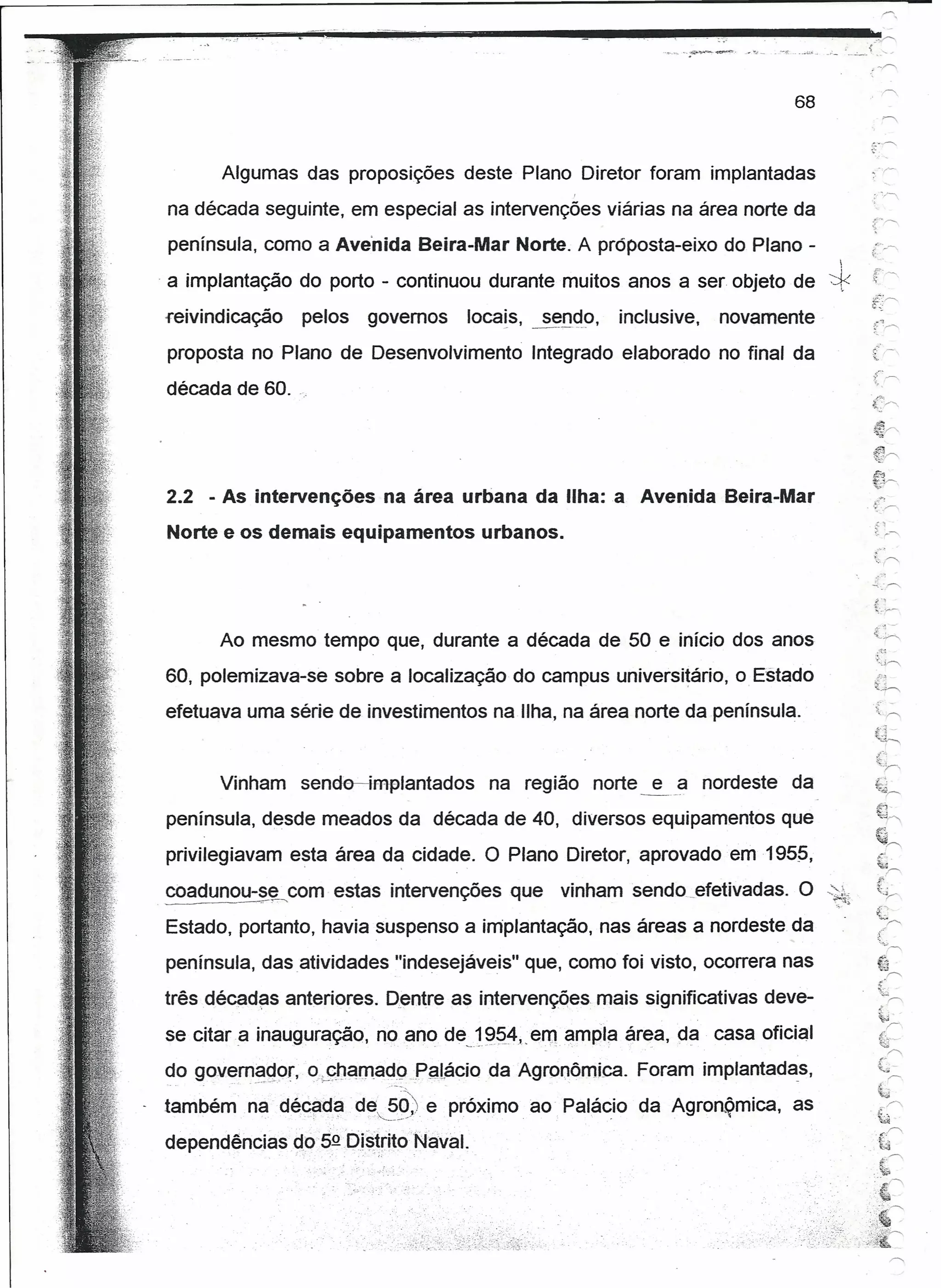 68



       Algumas das proposições deste Plano Diretor foram implantadas
                                                                                                                     ,'/

na década seguinte, em especial as intervenções viárias na área norte da
 península, como a Avenida Beira-Mar Norte. A proposta-eixo do Plano -
                                                                                                               
. a implantação do porto - continuou durante muitos anos a ser objeto de ~
reivindicação   pelos    governos   locais,           s~nºo,                 inclusive,   novamente
proposta no Plano de Desenvolvimento                 Integrado elaborado no final da
                                                                                                                     f~~
década de 60. ".                                                                                                     '",
                                                                                                                     f'r-




2.2 - As intervenções na área urbana da Ilha: a Avenida Beira-Mar
Norte e os demais equipamentos urbanos.




      Ao mesmo tempo que, durante a década de 50 e início dos anos
60, polemizava-se sobre a localização do campus uníversítárto, o Estado                                                   .:?-!

                                                                                                                     f~
efetuava uma série de investimentos na Ilha, na área norte da península.                                             .{~

                                                                                                                      ~h  I~
                                                                                                                      ~,~

      Vinham    sende-dmplantados           na região norte e a nordeste                                 da           ~~f'
                                                                                                                      .-!--1,
                                                                                                                      ':odr-,
península, desde meados da década de 40, diversos equipamentos que                                                    e:.
                                                                                                                      I~..--...,
privilegiavam esta área da cidade. O Plano Diretor, aprovado em 195~,

coadunou-~~~ com estas intervenções que                            vinhamsendo        .. fetivadas. O -'~1
                                                                                       e
Estado, portanto, havia suspenso a implantação, nas áreas a nordeste da
península, das .atlvldades "indesejáveis" que, como foi visto, ocorrera nas                                               t1
                                                                                                                          ~,Í'



três décadas anteriores. Dentre as intervenções mais significativas deve-                                                 ~(


                                                                                                                          "
                                                                                                                          ~j
                                                                                                                               r
se citara   inauguração, no ano- de 1~q4" em ampla área, da casa oficial
                           -":      -' ~
                                    ,,-.    .   --    ...-
                                                      .   -,   -   -;-   ,                                                 &'-    Í'


do governador, o.cnamadoPalácio             da Agronômica. Foram implantadas,                                             (-
                                                                                                                                  r-


                                                                                                                          ~
também ~~--dé~~~'       d~~~9) .próximo
                             e                       ao Palácio da Açronõrníca, as                                   .~
                                                                                                                           ~.r'




                                                                                                                     .'~
                                                                                                                           .c".r'
dependências~05Q[)i~~ritoNaval.        '.                                                                          " ·r·,.
                                                                                                                      ,,'J
                                                                                                                           ~-;~


                                                                                                                     ,~




                                                                                                                    :,~~
                                                                                          . ~'   .. :~
                                                                                                     .    ",',';."",-;.::~~~
 