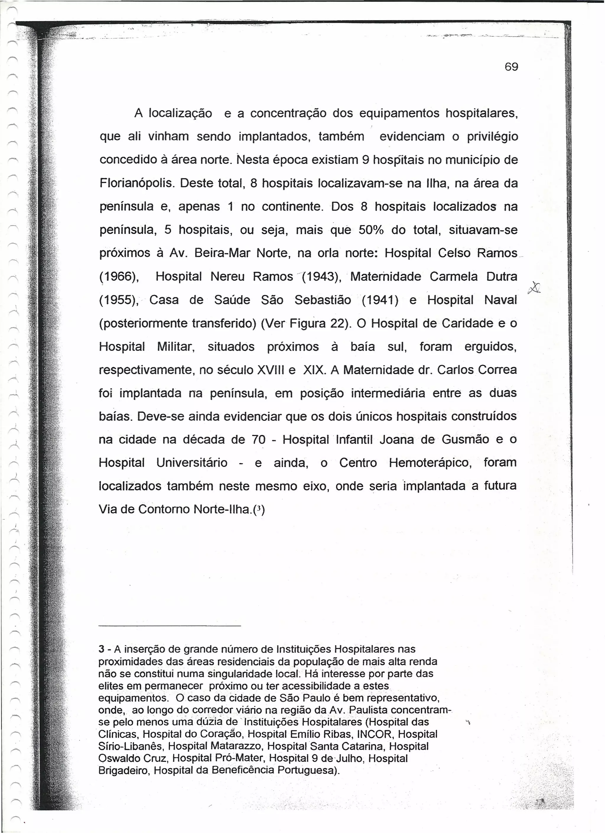 69



       A localização       e a concentração dos equipamentos                   hospitalares,
que ali vinham sendo implantados,                também           evidenciam       o privilégio
concedido à área norte. Nesta época existiam 9 hospitais no município de
Florianópolis. Deste total, 8 hospitais localizavam-se na Ilha, na área da
península e, apenas 1 no continente. Dos 8 hospitais localizados                              na
península, 5 hospitais, ou seja, mais que 50% do total, situavam-se
próximos à Av. Beira-Mar Norte, na orla norte: Hospital Celso Ramos.

(1966),    Hospital    Nereu Ramos "(1943), Maternidade                      Carmela       Outra
(1955),' Casa     de    Saúde     São     Sebastião         (1941)        e Hospital       Naval   "'~
(posteriormente transferido) (Ver Figura 22). O Hospital de Caridade e o
Hospital   Militar,    situados       próximos       à    baía     sul,    foram     erguidos,
respectivamente, no século XVIII e XIX. A Maternidade dr. Carlos Correa
foi implantada na península, em posição intermediária                        entre as duas
baías. Deve-se ainda evidenciar que os dois únicos hospitais construídos
na cidade na década de 70 - Hospital Infantil Joana de Gusmão e o
Hospital   Universitário     -    e    ainda,    o       Centro    Hemoterápico,           foram
localizados também neste mesmo eixo, onde seria implantada a futura
Via de Contorno Norte-Ilha.p)




3 - A inserção de grande número de Instituições Hospitalares nas
proximidades das áreas residenciais da população de mais alta renda
não se constitui numa singularidade local: Há interesse por parte das
elites em permanecer próximo ou ter acessibilidade a.estes '.
equipamentos, Ocaso da Cidade de São Paulo é bem representativo,
onde; ao longo do corredor viário na região daAv. Paulista concentram-
se pelo menos uma dúzia de 'Instituições Hospitalares (Hospital das                  "',
Clínicas, Hospital do Coração, Hospital Emílio Ribas, INCOR, Hospital
Sírio-Libanês, Hospital Matarazzo, Hospital Santa Catarina, Hospital
Oswaldo Cruz, Hospital Pró-Mater, Hospital 9 de-Julho, Hospital
Brigadeiro, Hospital da Beneficência Portúguesa).
 
