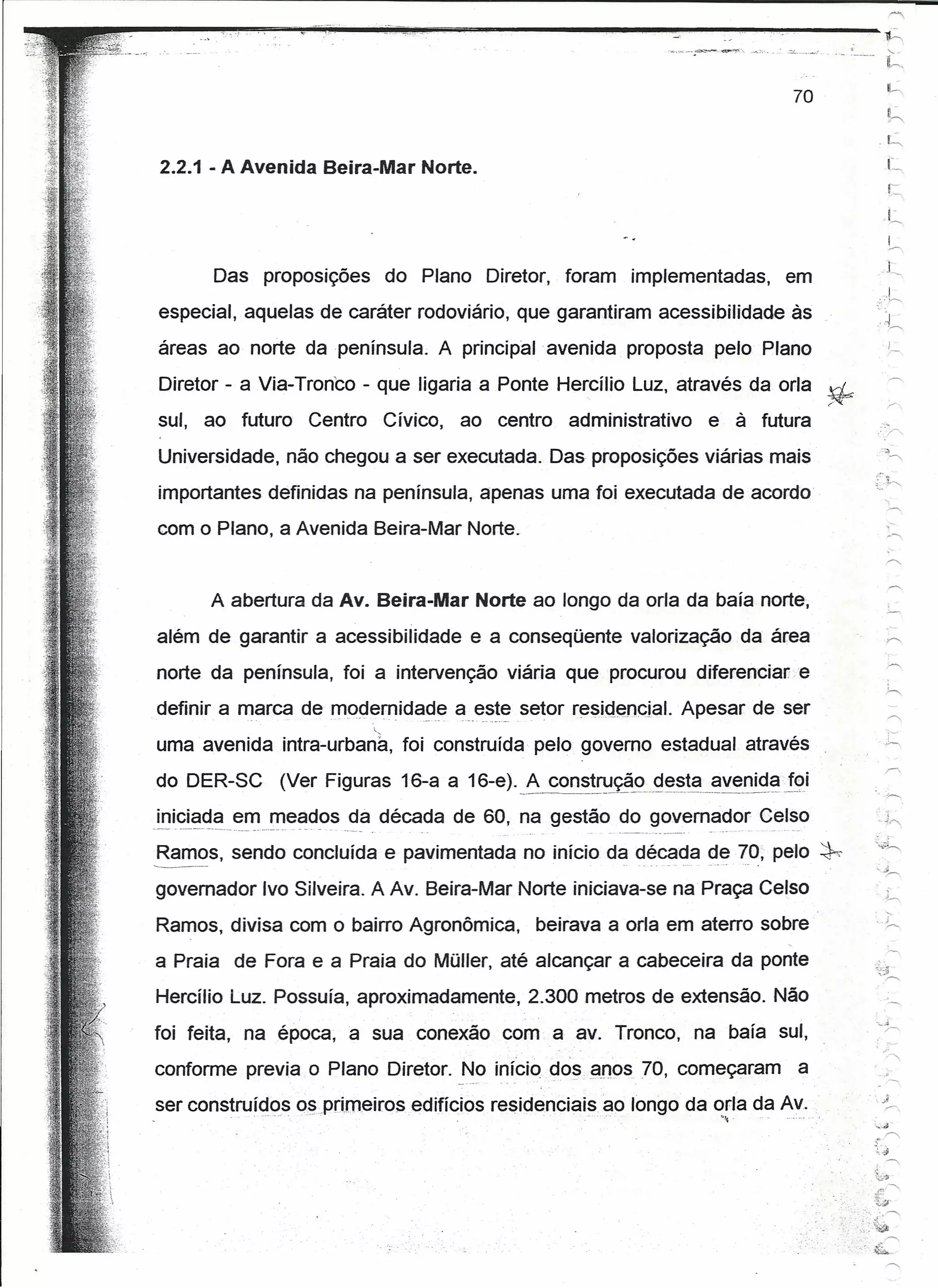 ~------~~~~~~--~.~_.~~-_.~~o~~----.---~----
               ...
                _~.~------------~----.~~.                                                                                                                     ,::z....•• _•••... '"
                                                                                                                                                                              r       . _   .____                '-

                                                                                                                                                                                                                h,
                                                                                                                                                                                                                      ,




                                                                                                                                                                 70

                                                                                                                                                                                                           .~




  2.2.1 - A Avenida Beira-Mar Norte.                                                                                                                                                                             L
                                                                                                                                                                                                                 r:
                                                                                                                                                                                                               ,L

                Das proposições                                                     do Plano Diretor,     foram            implementadas,                     em
  especial, aquelas de caráter rodoviário, que garantiram acessibilidade àso~~
  áreas ao norte da península. A principal avenida proposta pelo Plano
  Diretor - a Via-Tronco - que ligaria a Ponte Hercíllo Luz, através da orla ~
  sul, ao futuro                                           Centro                   Cívico,   ao centro    administrativo                   e à futura
  Universidade, não chegou a ser executada. Das proposições viárias mais
  importantes definidas na península, apenas uma foi executada de acordo
  com o Plano, a Avenida Beira-Mar Norte.


               A abertura da Av. Beira-Mar Norte ao longo da orla da baía norte,
  além de garantir a acessibilidade                                                            e a conseqüente valorização da área
  norte da península, foi a intervenção viária que procurou diferenciare
                                    ~~!~ residencial, Apesar de ser
  definir a marca de modernidade a __  setor
  uma avenida lntra-urbana, foi construída pelo governo estadual através

  do DER-SC                              (Ver Figuras 16-a a 16-e). _A cons!~ç?_<?9~~_~~_~v~r1id~12i
  iniciada em meados da década de 60, na gestão do governador Celso                                                                                                                                       ..   )~
 -~   - ~-'-'---"-"--'   .....------"            .....     -      ._-   ----   ..       --        -"                .   ---_._----------,   ....     -   ~-
 ~~~s,               sendo concluída e pavimentada no início d~ ~é~~a <J.~70; pelo ~
 governador Ivo Silveira. A Av. Beira-Mar Norte iniciava-se na Praça Celso
 Ramos, divisa com o bairro Agronômica,                                                                beirava a orla em aterro sobre
 a Praia de Fora e a Praia do Müller, até alcançar a cabeceira da ponte
 Hercílio Luz. Possuía, aproximadamente,                                                               2.300 metros de extensão. Não

 foi feita, na época, a sua conexão com a avo Tronco, na baía sul,
 conforme previa o Plano Diretor. No início dos, anos 70, começaram                                                                                                 a
 ser construídos os.prirneíros edifícios residenciais ao longo da orla da Av.
                             0-   ••   0.0   o     •   o    .'.                                                ••                              _.




                                                                                                                                                                                                         ::..;,:~
                                                                                                                                                                                                               r>.
                                                                                                                                                                                                         :.r.
                                                                                                                                                                                                          .
                                                                                                                                                                                                          ,~.~



                                                                                                                                                                                                         .:~~
                                                                                                                                                                                                                '




                                                                                                                                                                                                ....•.
                                                                                                                                                                                                         t:~~
                                                                                                                                                                                                         "'.-----"
                                                                                                                                                                                                :.~
                                                                                                                                                                                               ".~ ~-<;
                                                                                                                                                                                                               ~
 
