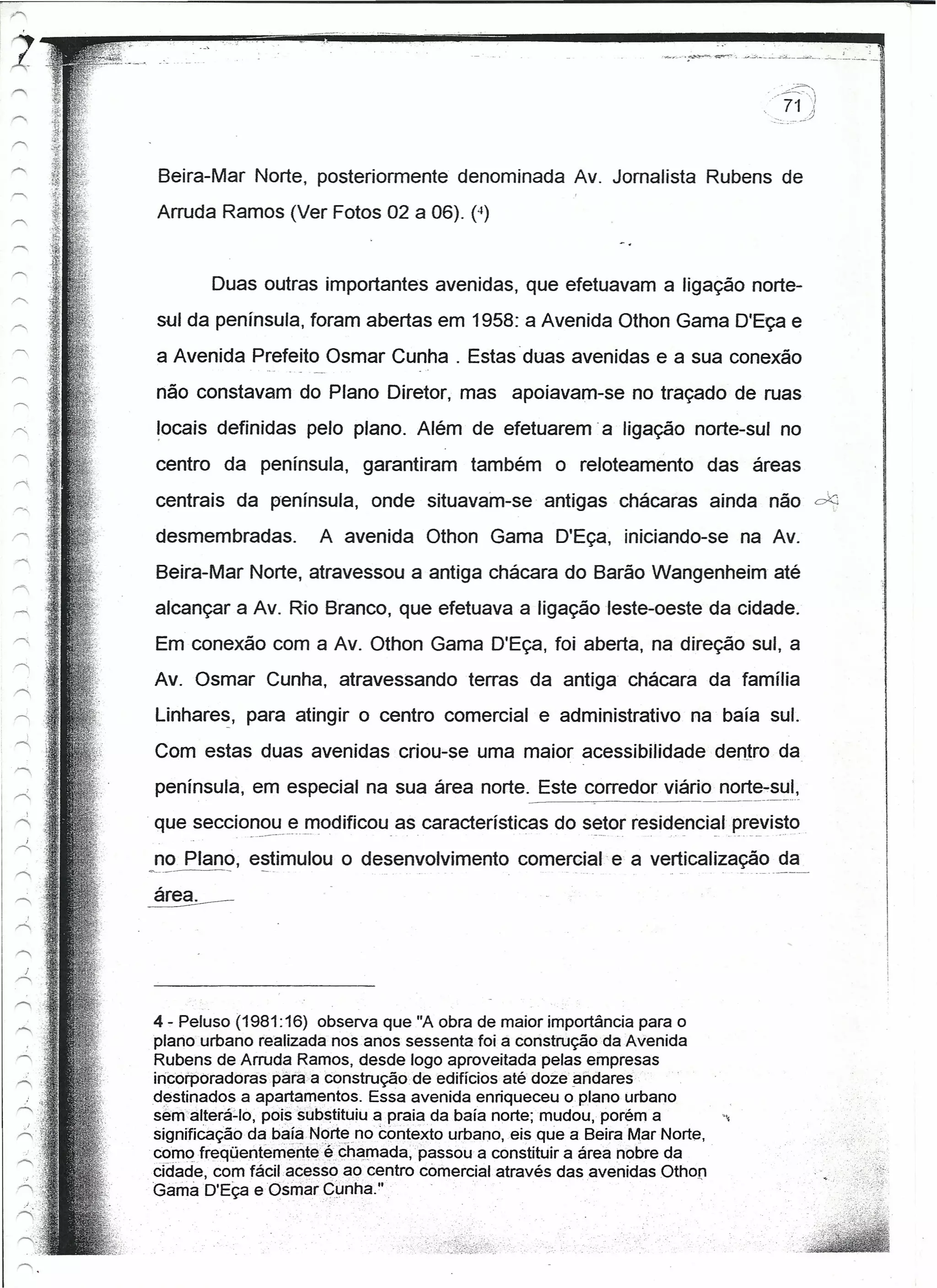 Beira-Mar Norte, posteriormente denominada Av. Jornalista Rubens de
Arruda Ramos (Ver Fotos 02 a 06). (4)


       Duas outras importantes avenidas, que efetuavam a ligação norte-
sul da península, foram abertas em 1958: a Avenida Othon Gama D'Eça e
a Avenida Prefeito Osmar Cunha. Estas duas avenidas e a sua conexão
não constavam do Plano Diretor, mas apoiavam-se no traçado de ruas
locals definidas pelo plano. Além de efetuarem -a ligação norte-sul no
centro da península, garantiram          também     o reloteamento         das áreas
centrais da península, onde situavam-se - antigas chácaras ainda não de
desmembradas.        A avenida Othon Gama D'Eça, iniciando-se na Av.
Beira-Mar Norte, atravessou a antiga chácara do Barão Wangenheim até
alcançar a Av. Rio Branco, que efetuava a ligação leste-oeste da cidade.
Em conexão com a Av. Othon Gama D'Eça, foi aberta, na direção sul, a
Av. Osmar Cunha, atravessando            terras da antiga chácara da família
Línnares, para atingir o centro comercial e administrativo na '.baía sul.

Com estas duas avenidas criou-se uma maior acessibilidade dentro da
península, em especial na sua área norte. Este corredo~ viári~!l0rt~_~~~I,
que seccion~~L~!l10dificou as características do setor resid~nci~ler~vi~to_
no Plano, estimulou o desenvolvimento          comercial- e a verticalização da




4 - Peluso (1981:16) observa que "A obra de maior importância para o
plano urbano realizada nos.anos sessenta foi a construção da Avenida
Rubens de Arruda Ramos, desde logo aproveitada pelas empresas
incorporadoraspàrà-a   construção de edifícios até doze andares-
destinados a apartamentos. Essa avenida enriqueceu o plano urbano
sem'alteré-tó, pois substituiu a praia da baía norte; mudou, porém a        '
signifieaçãoda baía Norte no contexto urbano, eis que a Beira -MarNorte,
comofreqüentemente-ã- cha.mada, -passou a constituir a área nobre da
cidade, com fácil acesso ao centro comercial através das avenidas Othon
Gamà D'Eçae Osmar     çl.J nha."
 
