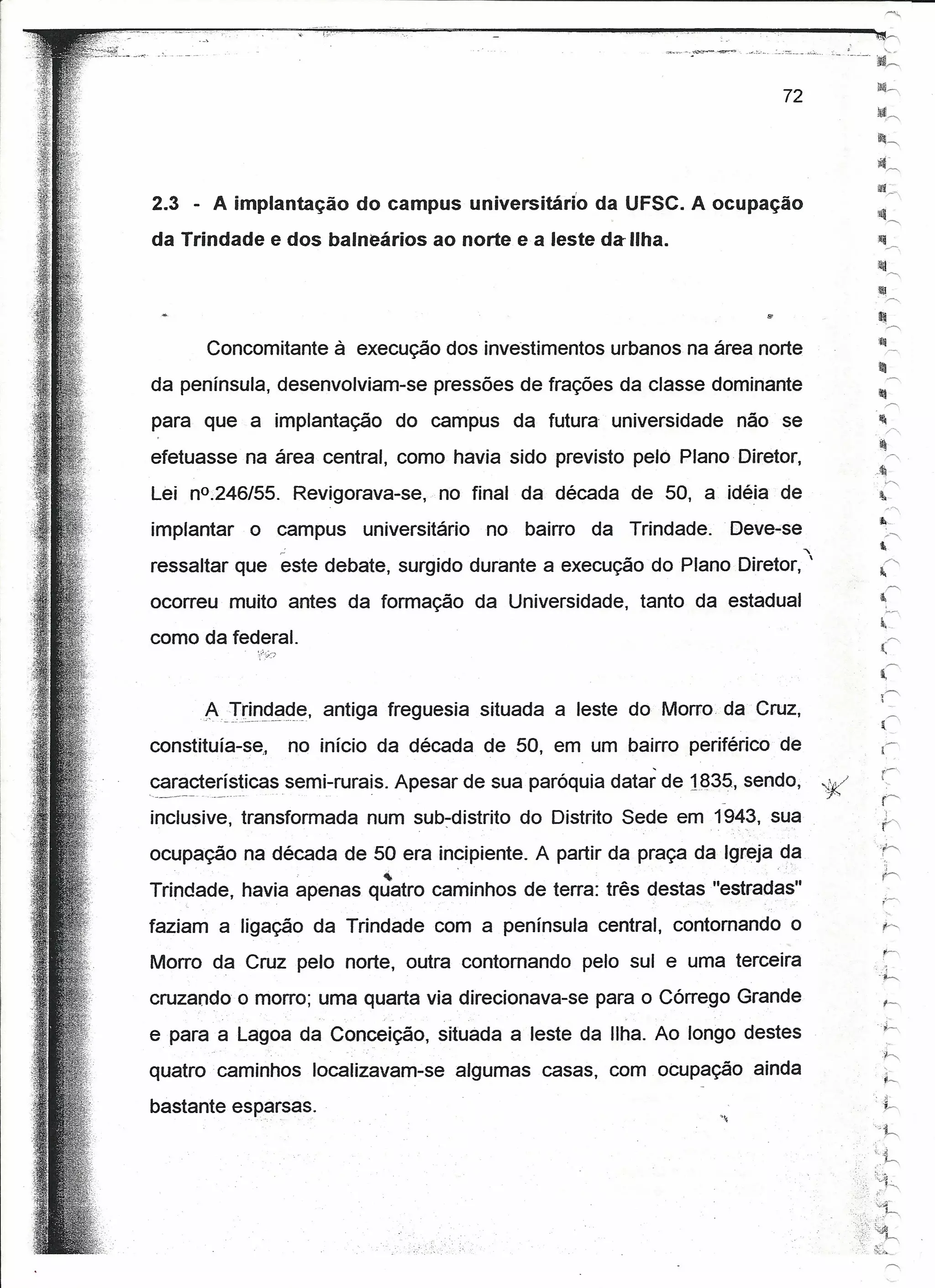 .I!Ii",

                                                                                        ~"
                                                                                        )t~~

                                                                                        ilf'
                                                                                           /'.
2.3 - A implantação do campus unlversltárlo        da UFSC. A ocupação                  I~
                                                                                           ~
da Trindade e dos balneários ao norte ea leste da Ilha.



                                                                                        ..111~
                                                                                        :Wij
      Concomitante à execução dos investimentos urbanos na área norte                      ,.----.


da península, desenvolviam-se pressões de frações da classe dominante                   1:fI
                                                                                           '"


para que a implantação do campus da futura universidade não se                          I!
                                                                                           r>:
                                                                                        li!
efetuasse na área central, como havia sido previsto pelo Plano Diretor,                    r>.
                                                                                        J
                                                                                           T'
Lei nO.246/55. Revigorava-se, no final da década de 50, a idéia de                       lJ.-


implantar   o campus    universitário no    bairro da Trindade.   Deve-se
                 ~                                                          ,
ressaltar que este debate, surgido durante a execução do Plano Diretor, '
ocorreu muito antes da formação da Universidade, tanto da estadual
como da federal.


      A   Tr~_rl~iJ~~, antiga freguesia situada a leste do Morro da Cruz,                (,
constítuia-se,   no início da década de 50, em um bairro periférico de

~~~~t~~í~~icassemi-rurais. Apesar de sua paróquia datar de H335, sendo,         "7'f!
inclusive, transformada num suo-distrito do Distrito Sede em 1943, sua
                                                                                        '.~
ocupação na década de 50 era incipiente. A partir da praça da Igreja da
                           ~       .   .,

Trindade, havia apenas quatro caminhos de terra: três destas "estradas"
faziam a ligação da Trindade com a península central, contornando o
Morro da Cruz pelo norte, outra contornando pelo sul e uma terceira
cruzando o morro; uma quarta via direcionava-se para o Córrego Grande
                                                                                        _.~

e para a Lagoa da Conceição, situada a leste da Ilha. Ao longo destes
quatro caminhos localizavam-se algumas casas, com ocupação ainda
bastante esparsas.
 