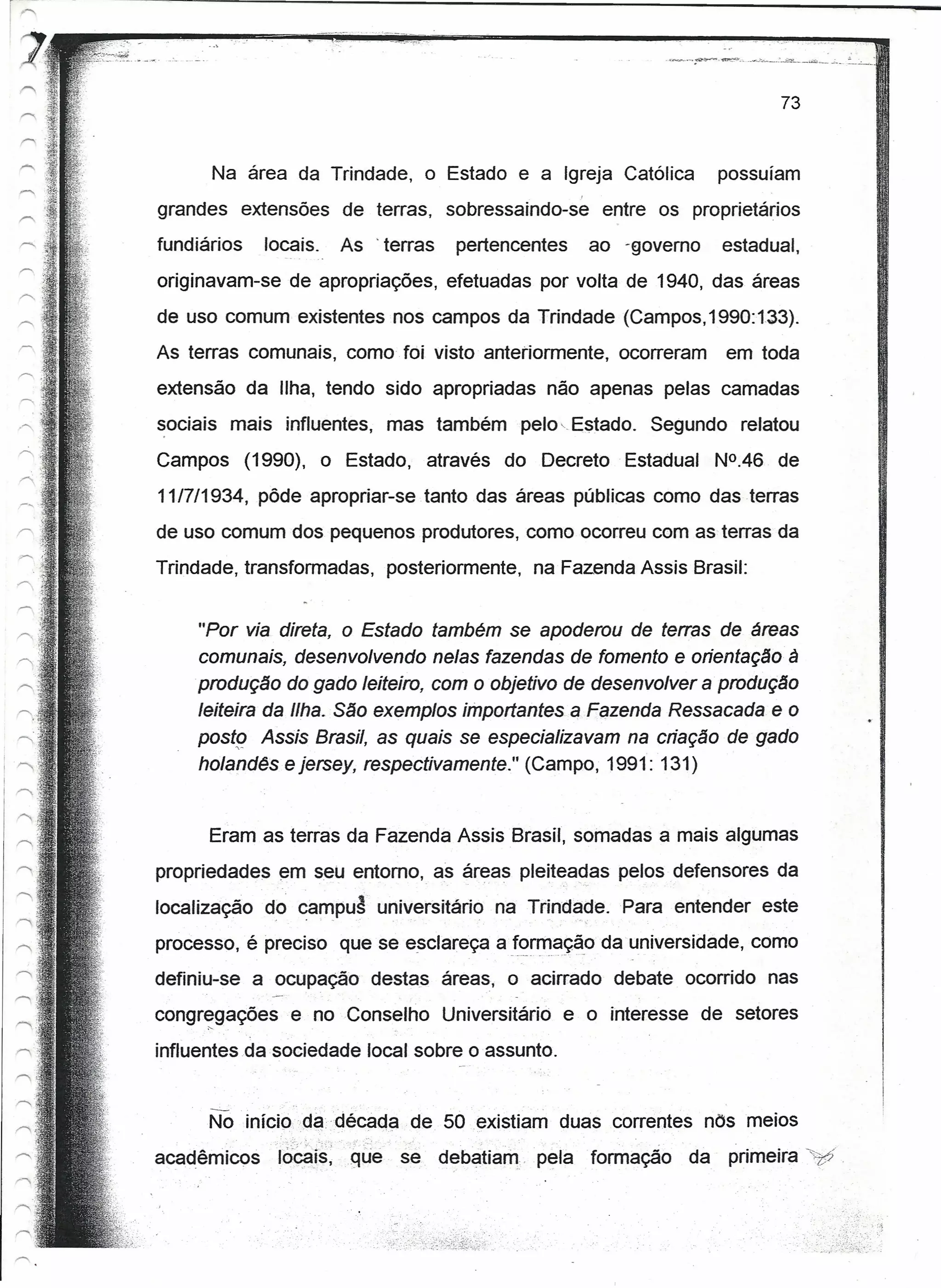 73


      Na área da Trindade, o Estado e a Igreja Católica                                   possuíam
grandes extensões de terras, sobressaindo-se                                entre os proprietários
fundiários     locais.               As'   terras    pertencentes          ao -qovemo     estadual,
originavam-se de apropriações, efetuadas por volta de 1940, das áreas
de uso comum existentes nos campos da Trindade (Campos,1990:t33).
As terras comunais, como foi visto anteriormente, ocorreram                                em toda
extensão da Ilha, tendo sido apropriadas não apenas pelas camadas
sociais mais influentes, mas também                           pelo-Estado.       Segundo relatou
Campos       (1990), o Estado,                    através   do Decreto        Estadual    N°.46 de
11/7/1934, pôde apropriar-se tanto das áreas públicas como das terras
de uso comum dos pequenos produtores, como ocorreu com as terras da
Trindade, transformadas,                   posteriormente,     na Fazenda Assis Brasil:


     "Por via direta, o Estado também se apoderou de terras de áreas
     comunais, desenvolvendo nelas fazendas de fomento e orientação à
     produção do gado leiteiro, com o objetivo de desenvolver a' produção
     leiteira da Ilha. São exemplos importantes a FéJzendaRessacada e o
     posto Assis Brasil, as quais se especializavam na criação de gado
     holandês e jersey, respectivamente." (Campo, 1991: 131)


      Eram as terras da Fazenda Assis Brasil, somadas a mais algumas
propriedades em seu entorno, as áreas pleitea~as pelos defensores da
localização    do campuâ universitário                      na Tríndade. Para entender este
                j          •   _."                                   "'-




processo, é preciso que se esclareça a!~r~é!çã.o da universidade, como
definiu-se a ocupação destas áreas, o acirrado debate ocorrido nas
congregações
      ,..
                       e no Conselho                Universitário   e o interesse de setores
influentes da sociedade local sobre o assunto.


      No mlcioda-década                       de 50 existiam duas correntes nos meios
                    ".',   .
acadêmicos 'ro~r§:que                        se     debatiam. 'pela 'formação        da    primeira "71',


                                                                                                      .:.:.
 
