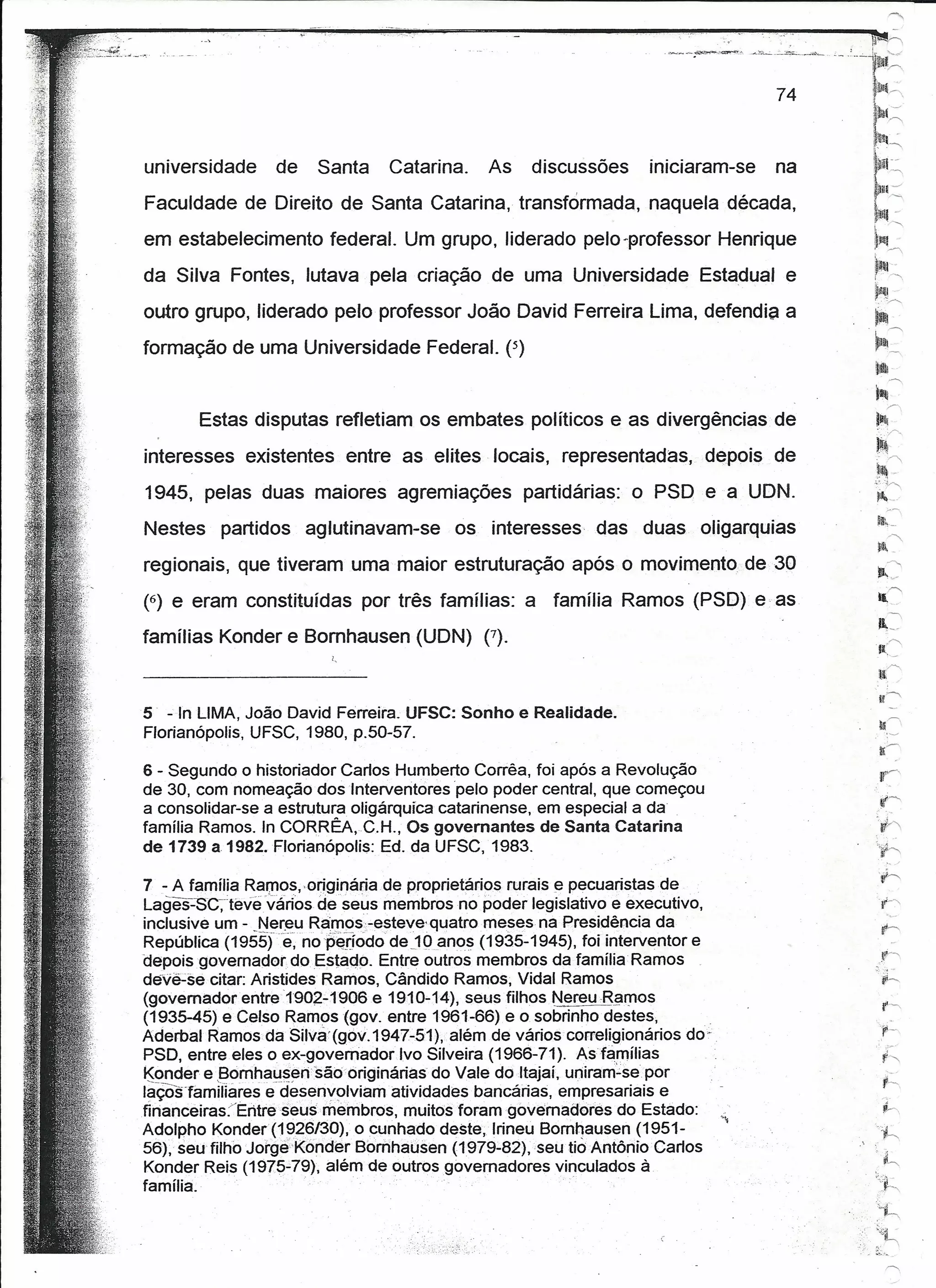 universidade      de    Santa     Catarina.     As     discussões      iniciaram-se   na
Faculdade de Direito de Santa Catarina, transformada, naquela década,
em estabelecimento federal. Um grupo, liderado pelo-professor Henrique
da Silva Fontes, lutava pela criação de uma Universidade                      Estadual e
outro grupo, liderado pelo professor João David Ferreira Lima, defendia a
formação de uma Universidade Federal. (5)


        Estas disputas refletiam os embates políticos e as divergências de
interesses existentes entre as elites locais, representadas,                   depois de
1945, pelas duas maiores agremiações                 partidárias: o PSD e a UDN.
                                                                                               liI~_
Nestes     partidos    aglutinavam-se       os interesses      das    duas oligarquias              ''
                                                                                               ~-
regionais, que tiveram uma maior estruturação após o movimento. de 30                             ~
                                                                                               P,-
                                                                                                  '1'"""

(6) e eram constituídas por três famílias: a família Ramos (PSD) e as                          li
                                                                                                    ''
                                                                                               11,-,
famílias Konder e Bomhausen (UDN) (7).
                                                                                               I(~
                          I,
                                                                                               ll,1'"""


5 - 'In LIMA, João David Ferreira. UFSC: Sonho e Realidade.
Florianópolis, UFSC, 1980, p.50-57.

6 - Segundo o historiador Carlos Humberto Corrêa, foi após a Revolução                          I!~
de 30, com nomeaçãodoslnterventores       pelo poder central, que começou
a consolidar-se a estrutura oligárquica catarinense, em especial a da
família Ramos. In CORRÊA,C.H., OS govemantes de Santa Catarina
de 1739 a 1982. Florianópolis: Ed. da UFSC, 1983.

7- A família Rar;nos,<originária de propríetáríos rurais e pecuaristas de
Lages--'SC~'tévevarios de seus membros no poder legislativo e executivo,
inclusive um - _Ner~u RaIl1Ps.:-'-esteve<quatromesesna Presidência da
República (195Sfê, nop~:dódo dejüanos (1935-1945), foi interventor e
depoisqovernadondo.Estado.         Entre outros membros da tamüiaRamos
deve-se.citar: Aristides Ramos, Cândido Ramos; Vidal Ramos
(govemadorentre1902.:.1906e         1910'-14), seus filhos, Nereu Ramos
(1935-45) e Celso Ramos (gov. entre 1961-66) e o sobrinho 'destes,
Aderbal Ramos da Silvá (gov. 1947-51), além de vários correligionários do"
PSD, entre eles oex-govemador        Ivo Silveira (1966-71). Asfamilias
Konder e Bomhausensâo'oriqináriasdc           Vale do Itaiai, uniram-se.por
lâÇôslamiflares edesenvolviam 'atividades' bancárias, empresariais e
tlnanceiras:/Eritreseusrriernbros,    muitostoramqóvernaãores        'do Estado:                 h
Adolpho Konder(1~26130), o cunhado deste, lrineu Bornhausen (1951-                              ;~;,
56); seüfilhbJorgé'Konder       Bornnaúsen (1979:'82), 'seu tióAntônio'Carlos
Konder Reis (1975-"79), além de outrosgovemadores            vinculados à                      'l"
família.
                                                                                           ,   :~'~,
                                                                                               ;,)!
                                                                                                ,~



                                                                                               ~~
 