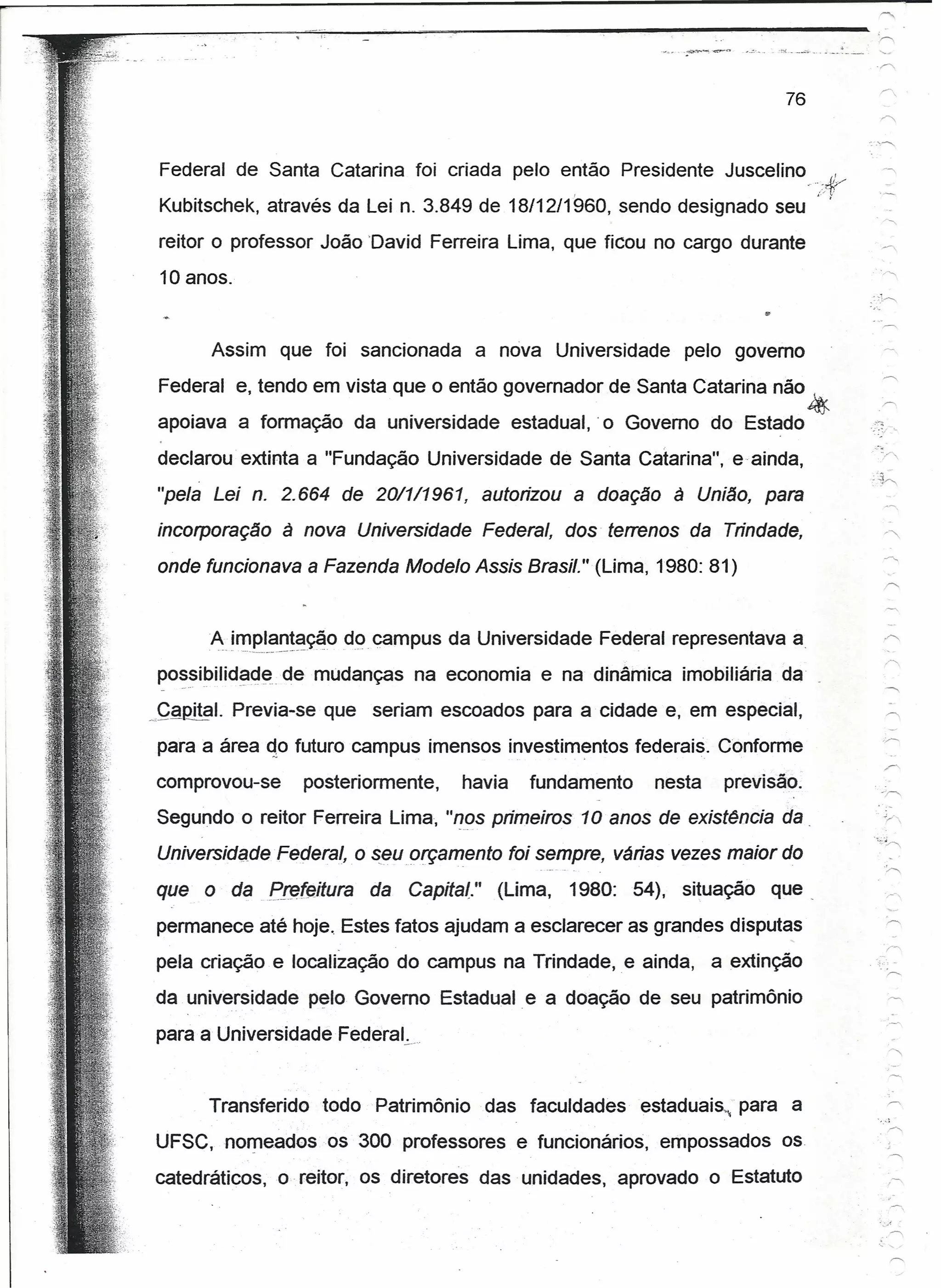 ,     i:


                                                                                       . '~    -"o'_ .. __ •.: __   .   '"

                                                                                              76


 Federal de Santa Catarina foi criada pelo então Presidente Juscelino                                     "
                                                                                                   .... :ff,'>/
 Kubitschek, através da Lei n. 3.849 de 18/12/1960,                  sendo designado seu ..

 reitor o professor João David Ferreira Lima, que ficou no cargo durante
 10 anos.


           Assim      que foi sancionada            a nova Universidade    pelo govemo
 Federal e, tendo em vista que o então governador de Santa Catarina não ,
                                                                                                   ~
apoiava a formação da universidade                     estadual, .o Governo do Estado

declarou extinta a "Fundação Universidade de Santa Catarina", e ainda,
"pela Lei n. 2.664 de 20/1/196t                     autorizou a doação à União, para
incorporação          à nova Universidade Federal, dos terrenos da Trindade,
onde funcionava a Fazenda Modelo Assis Brasil." (Lima, 1980: 81)


           A..if!1e.I_~~!~~O campus da Universidade Federal representava a
                            do
posstbihdade de mudanças na economia e na dinâmica imobiliária da
   _.--"      -_.-'



~çal2!.!?l. Previa-se que seriam escoados para a cidade e, em especial,

para a área do futuro campus imensos investimentos federais. Conforme
comprovou-se               posteriormente,     havia     fundamento     nesta    previsão.
Segundo o reitor Ferreira Lima, "nos primeiros 1 O anos de existência da .
Universidade Federal,             o seuorçemento foi sempre, várias vezes maior do
que o daEr~leitura                  da   Cepite!"     (Lima,   1980: 54), situação    que_
permanece até hoje. Estes fatos ajudam a esclarecer as grandes disputas
pela criação e localização do campus na Trindade,. e ainda,                     a extinção
da universidade pelo Governo Estadual e a doação de seu patrimônio

para a Universidade Federat.,


           Transferido       todo Patrimônio        das faculdades     estaduais, para a
UFSC, nomeadosos                  300 professores e funcionários, empossados os
catedráticos,o             reitor, os diretores das unidades, aprovado o Estatuto
 