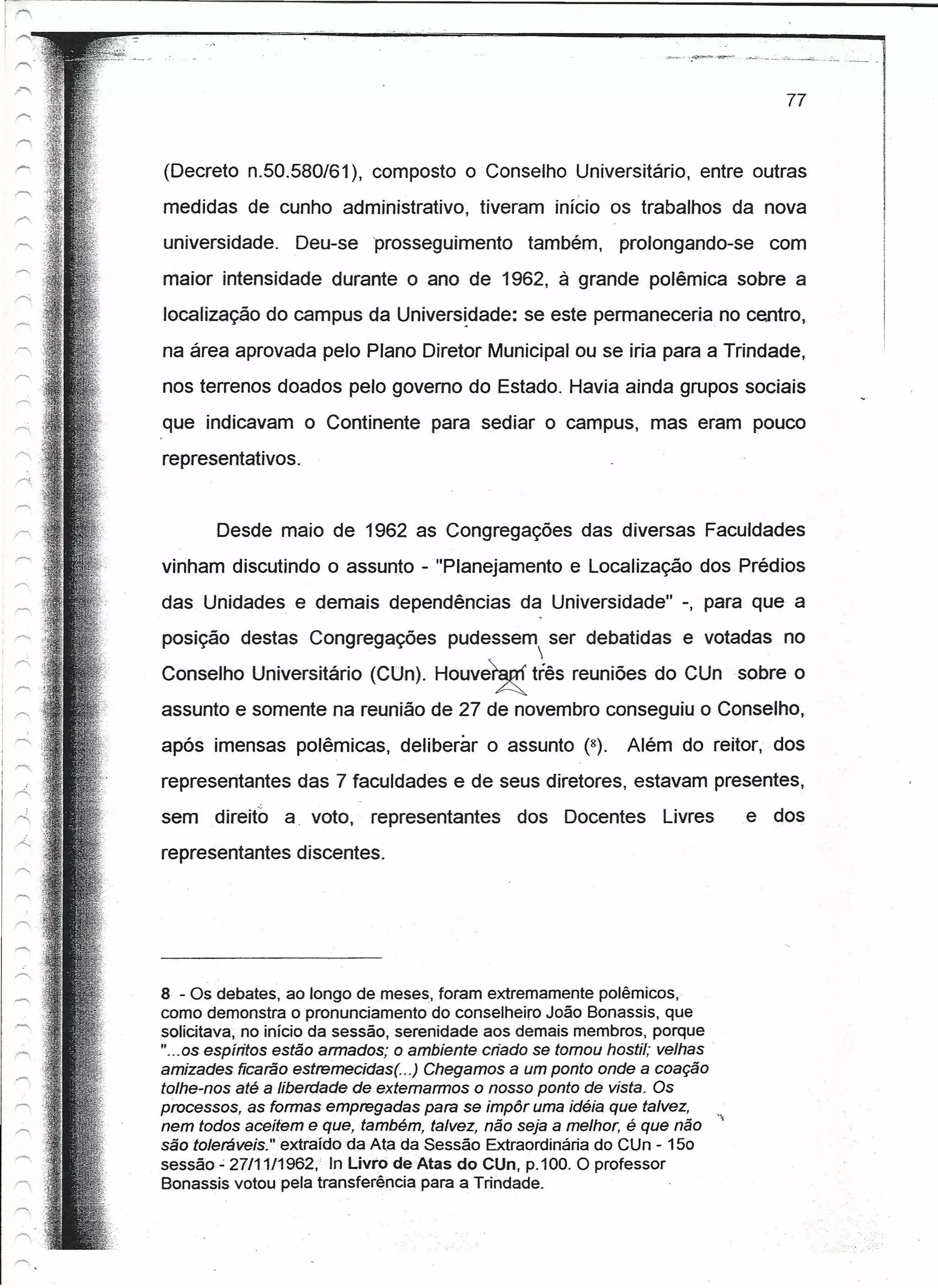 77


(Decreto n.50.580/61), composto o Conselho Universitário, entre outras
medidas de cunho administrativo,           tiveram início os trabalhos da nova
universidade.      Deu-se prosseguimento         também,      prolongando-se     com
maior intensidade durante o ano de 1962, à grande polêmica sobre a
localização do campus da Unlversldade: se este permaneceria no centro,
na área aprovada pelo Plano Diretor Municipal ou se iria para a Trindade,
nos terrenos doados pelo governo do Estado. Havia ainda grupos sociais
que indicavam o Continente para sediar o campus, mas eram pouco
representativos.


       Desde maio de 1962 as Congregações das diversas Faculdades
vinham discutindo o assunto - "Planejamento e Localização dos Prédios
das Unidades e demais dependências da Universidade" -, para que a
posição destas Congregações           pudessem ser debatidas e votadas no
                                                  
Conselho Universitário (CUn). Houve~              três reuniões do CUn sobre o
assunto e somente na reunião de 27 de novembro conseguiu o Conselho,
após imensas polêmicas, deliberar o assunto (8).               Além do reitor, dos
representantes das 7 faculdades e de seus diretores, estavam presentes,
sem    direito   a voto,    representantes      dos Docentes       Livres      e dos
representantes discentes.




8 - Os debates, ao longo de meses, foram extremamente polêmicos,
como demonstra o pronunciamento do conselheiro João Bonassis, que
solicitava, no início da sessão, serenidade aos demais membros, porque
"...os espíritos estão armados; o ambiente criado se tomou hostil; velhas"
amizades ficarão estremeciaest. ..) Chegamos a um ponto onde a coação
tolhe-nos até a liberdade de extemarmos o nosso ponto de vista. Os
processos, as formas empregadas para se impôr uma idéia que talvez,        "
nem todos aceitem e que, também, talvez, não seja a melhor, é que não
sêotoleréveís" extraídbda Ata da Sessão Extraordinária do Ctln - 150
sessão- 27/11/1962," In Livro de Atas docun, p.100. O professor
Bonassis votou pela transferência para a Trindade.
 