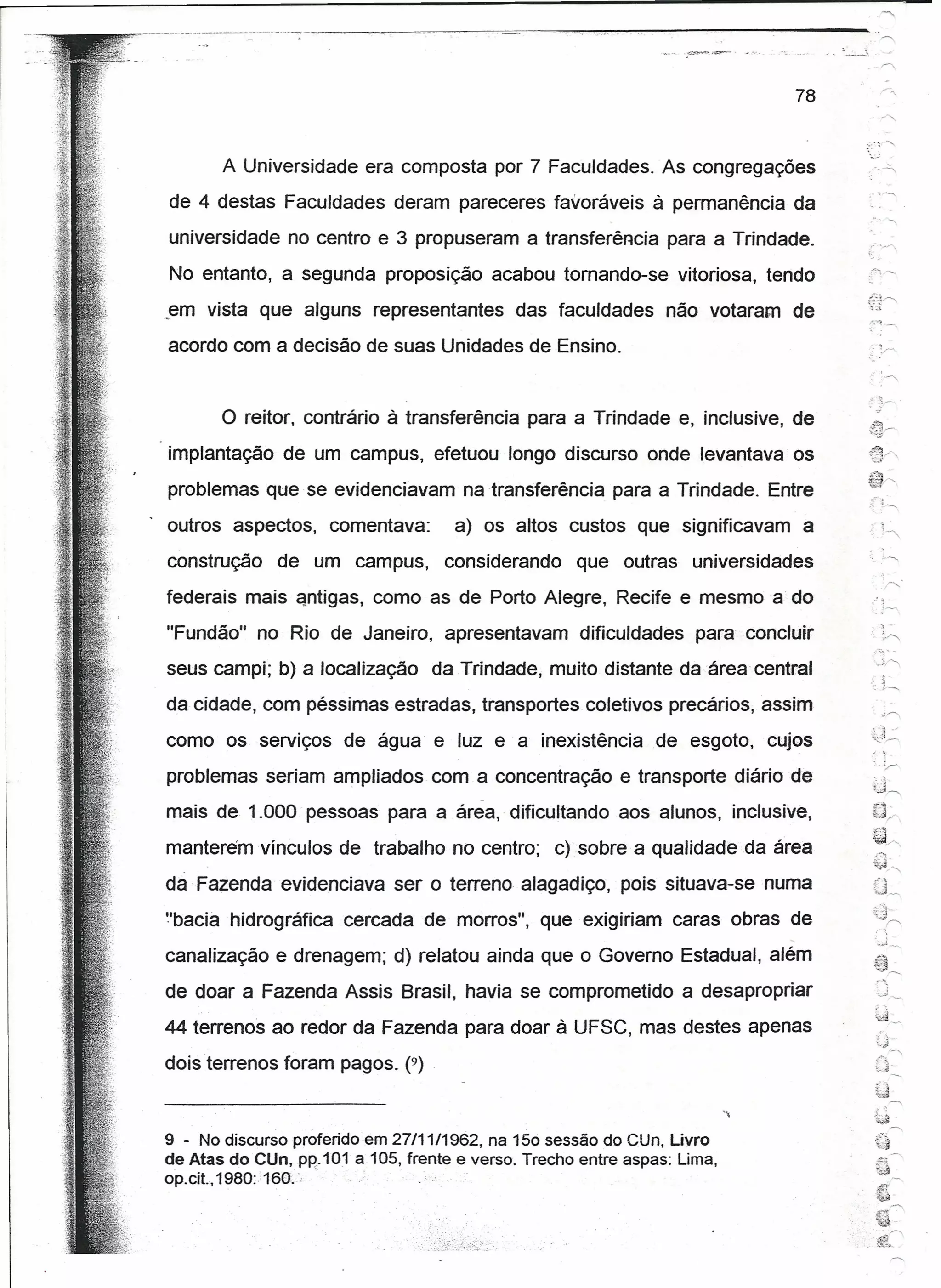 .~.~    ~.",-.
                                                                                                      .
                                                                                            . ~ --_.......•
                                                                                                                  "
                                                                                                     .            r'




                                                                                       78

                                                                                                     ......•r-,
                                                                                                           -

       A Universidade era composta por 7 Faculdades. As congregações
de 4 destas Faculdades deram pareceres favoráveis à permanência da
                                                                                                      .',           ,
universidade no centro e 3 propuseram a transferência para a Trindade.
No entanto, a segunda proposição acabou tornando-se vitoriosa, tendo
.em   vista que alguns representantes         das faculdades      não votaram de                     I":'~ -
                                                                                                     -,


acordo com a decisão de suas Unidades de Ensino.


       o reitor,   contrário à transferência para a Trindade e, inclusive, de
implantação de um campus, efetuou longo discurso onde levantava os
problemas que se evidenciavam na transferência para a Trindade. Entre
outros aspectos,     comentava:       a) os altos custos que significavam              a
construção    de um campus,          considerando     que outras universidades
federais mais antíqas, como as de Porto Alegre, Recife e mesmo a do                                      : i _


"Fundão" no Rio de Janeiro, apresentavam               dificuldades      para concluir
                                                                                                                    
seus campi; b) a localização       da Trindade, muito distante da área central                        ..          ~
                                                                                                          :       t-r--:

da cidade, com péssimas estradas, transportes coletivos precários, assim                                          c~


                                                                                                      ~:),
como os serviços de água e luz e a inexistência                  de esgoto, cujos                     -c r-r-




problemas seriam ampliados com a concentração e transporte diário de
mais de 1.000 pessoas para a área, dificultando aos alunos, inclusive,
                                                                                                          ~';~


                                                                                                          ~~
manterem vínculos de trabalho no centro; c) sobre a qualidade da área                                     ;-:)

                                                                                                          'lr;;J '"
da Fazenda evidenciava ser o terreno alagadiço, pois situava-se numa                                      0_
"bacta hidrográfica cercada de morros", que exigiriam caras obras de
canalização e drenagem; d) relatou ainda que o Governo Estadual, além
                                                                                                          ~-- ,   ,
de doar a Fazenda Assis Brasil, havia se comprometido a desapropriar
44 terrenos ao redor da Fazenda para doar à UFSC, mas destes apenas
                                                                                                              :.~;
dois terrenos foram pagos. (9)                                                                             ::-         "
                                                                                                           td~
                                                                                                           .'~
                                                                                                           y
                                                                                                             '"

                                                                                                                       ~
                                                                                                          {~
9 - No discurso proferido em 27/11/1962, na 150 sessão do CUn, Livro                                      {J'"'
de Atas do Clfn, PR: 101 a 105, frente e verso. Trecho entre aspas: Lima,
op.cít., 1980: 160.',     .
 